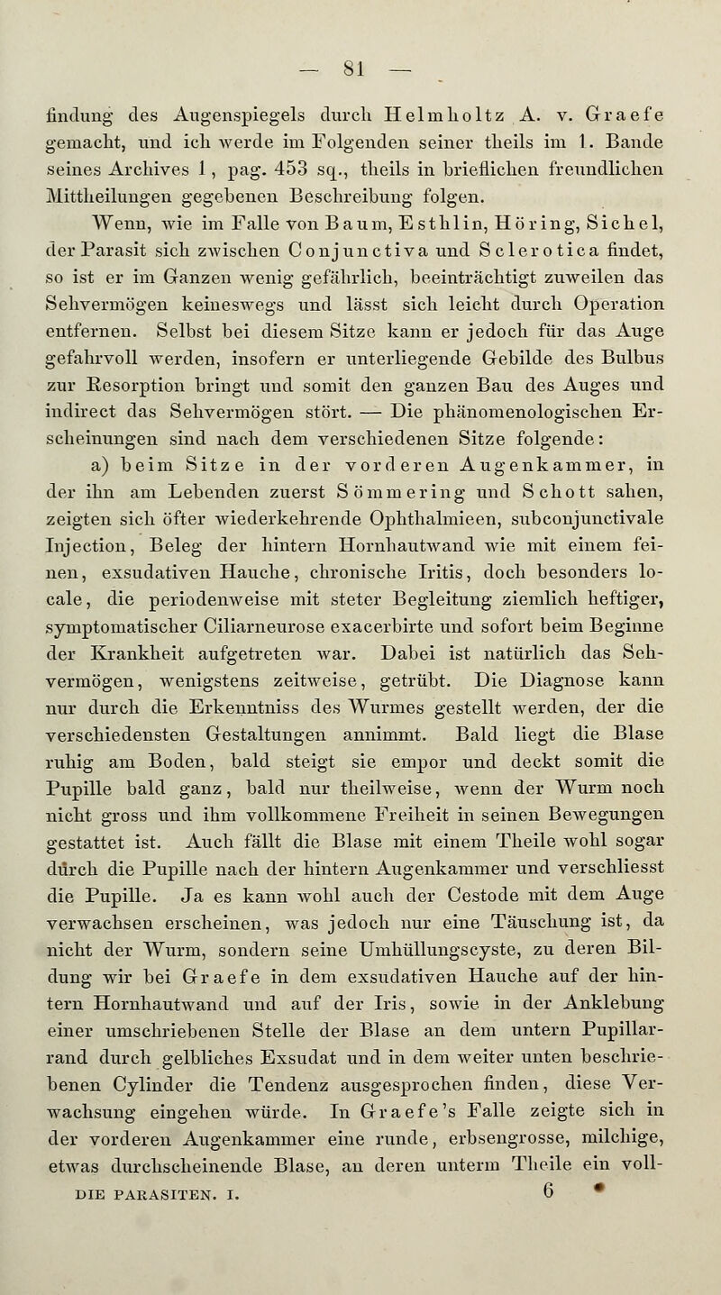 findung des Augenspiegels durch HelinholtzA. v. Graefe gemacht, und ich werde im Folgenden seiner theils im 1. Bande seines Archives 1, pag. 453 sq., theils in brieflichen freundlichen Mittheilungen gegebenen Beschreibung folgen. Wenn, wie im Falle von Baum, Esthlin, Höring, Sichel, der Parasit sich zwischen Conjunctiva und Sclerotica findet, so ist er im Ganzen wenig gefährlich, beeinträchtigt zuweilen das Sehvermögen keineswegs und lässt sich leicht durch Operation entfernen. Selbst bei diesem Sitze kann er jedoch für das Auge gefahrvoll werden, insofern er unterliegende Gebilde des Bulbus zur Eesorption bringt und somit den ganzen Bau des Auges und indirect das Sehvermögen stört. — Die phänomenologischen Er- scheinungen sind nach dem verschiedenen Sitze folgende: a) beim Sitze in der vorderen Augenkammer, in der ihn am Lebenden zuerst Sömmering und Schott sahen, zeigten sich öfter wiederkehrende Ophthalmieen, subconjunctivale Injection, Beleg der hintern Hornhautwand wie mit einem fei- nen, exsudativen Hauche, chronische Iritis, doch besonders lo- cale, die periodenweise mit steter Begleitung ziemlich heftiger, symptomatischer Ciliarneurose exacerbirte und sofort beim Beginne der Krankheit aufgetreten war. Dabei ist natürlich das Seh- vermögen, wenigstens zeitweise, getrübt. Die Diagnose kann nur durch die Erkenntniss des Wurmes gestellt werden, der die verschiedensten Gestaltungen annimmt. Bald liegt die Blase ruhig am Boden, bald steigt sie empor und deckt somit die Pupille bald ganz, bald nur theilweise, wenn der Wurm noch nicht gross und ihm vollkommene Freiheit in seinen Bewegungen gestattet ist. Auch fällt die Blase mit einem Theile wohl sogar durch die Pupille nach der hintern Augenkammer und verschliesst die Pupille. Ja es kann wohl auch der Cestode mit dem Auge verwachsen erscheinen, was jedoch nur eine Täuschung ist, da nicht der Wurm, sondern seine Umhüllungscyste, zu deren Bil- dung wir bei Graefe in dem exsudativen Hauche auf der hin- tern Hornhautwand und auf der Iris, sowie in der Anklebung einer umschriebenen Stelle der Blase an dem untern Pupillar- rand durch gelbliches Exsudat und in dem weiter unten beschrie- benen Cylinder die Tendenz ausgesprochen finden, diese Ver- wachsung eingehen würde. In Graefe's Falle zeigte sich in der vorderen Augenkammer eine runde, erbsengrosse, milchige, etwas durchscheinende Blase, an deren unterm Theile ein voll- DIE PARASITEN. I. 6