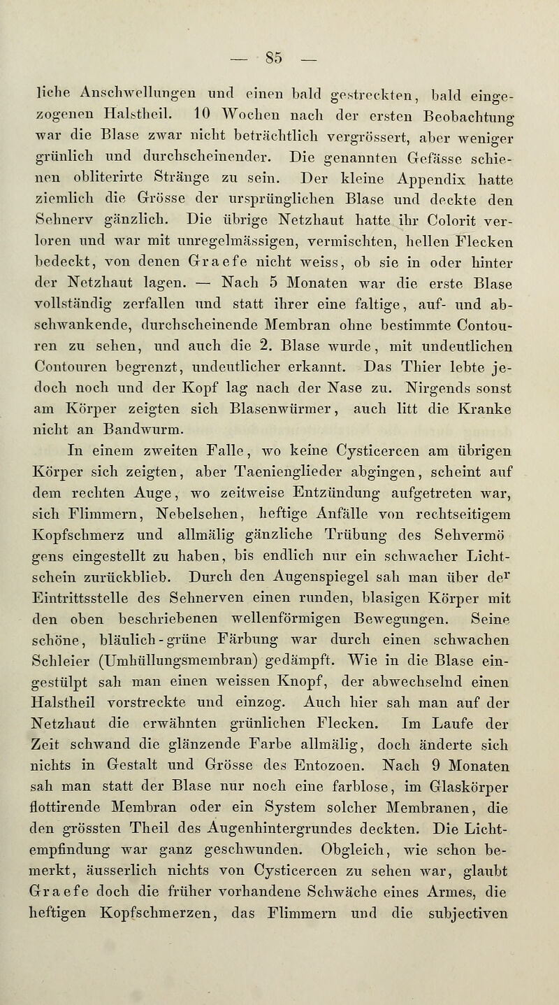 liehe Ansclnvellungen und einen bald gestreckten, bald einge- zogenen Halstheil. 10 Wochen nach der ersten Beobachtung war die Blase zwar nicht beträchtlich vergrössert, aber weniger grünlich und durchscheinender. Die genannten Gefässe schie- nen obliterirte Stränge zu sein. Der kleine Appendix hatte ziemlich die Grösse der ursprünglichen Blase und deckte den Sehnerv gänzlich. Die übrige Netzhaut hatte ihr Colorit ver- loren und war mit unregelmässigen, vermischten, hellen Flecken bedeckt, von denen Graefe nicht weiss, ob sie in oder hinter der Netzhaut lagen. — Nach 5 Monaten war die erste Blase vollständig zerfallen und statt ihrer eine faltige, auf- und ab- schwankende, durchscheinende Membran ohne bestimmte Contou- ren zu sehen, und auch die 2. Blase wurde, mit undeutlichen Contouren begrenzt, undeutlicher erkannt. Das Thier lebte je- doch noch und der Kopf lag nach der Nase zu. Nirgends sonst am Körper zeigten sich Blasenwürmer, auch litt die Kranke nicht an Bandwurm. In einem zweiten Falle, wo keine Cysticercen am übrigen Körper sich zeigten, aber Taenienglieder abgingen, scheint auf dem rechten Auge, wo zeitweise Entzündung aufgetreten war, sich Flimmern, Nebelsehen, heftige Anfälle von rechtseitigem Kopfschmerz und allmälig gänzliche Trübung des Sehvermö gens eingestellt zu haben, bis endlich nur ein scliAvacher Licht- schein zurückblieb. Durch den Augenspiegel sah man über der Eintrittsstelle des Sehnerven einen runden, blasigen Körper mit den oben beschriebenen wellenförmigen Bewegungen. Seine schöne, bläulich - grüne Färbung war durch einen schwachen Schleier (Umhüllungsmembran) gedämpft. Wie in die Blase ein- gestülpt sah man einen weissen Knopf, der abwechselnd einen Halstheil vorstreckte und einzog. Auch hier sah man auf der Netzhaut die erwähnten grünlichen Flecken. Im Laufe der Zeit schwand die glänzende Farbe allmälig, doch änderte sich nichts in Gestalt und Grösse des Entozoen. Nach 9 Monaten sah man statt der Blase nur noch eine farblose, im Glaskörper flottirende Membran oder ein System solcher Membranen, die den grössten Theil des Augenhintergrundes deckten. Die Licht- empfindung war ganz geschwunden. Obgleich, wie schon be- merkt, äusserlich nichts von Cysticercen zu sehen war, glaubt Graefe doch die früher vorhandene Schwäche eines Armes, die heftigen Kopfschmerzen, das Flimmern und die subjeetiven