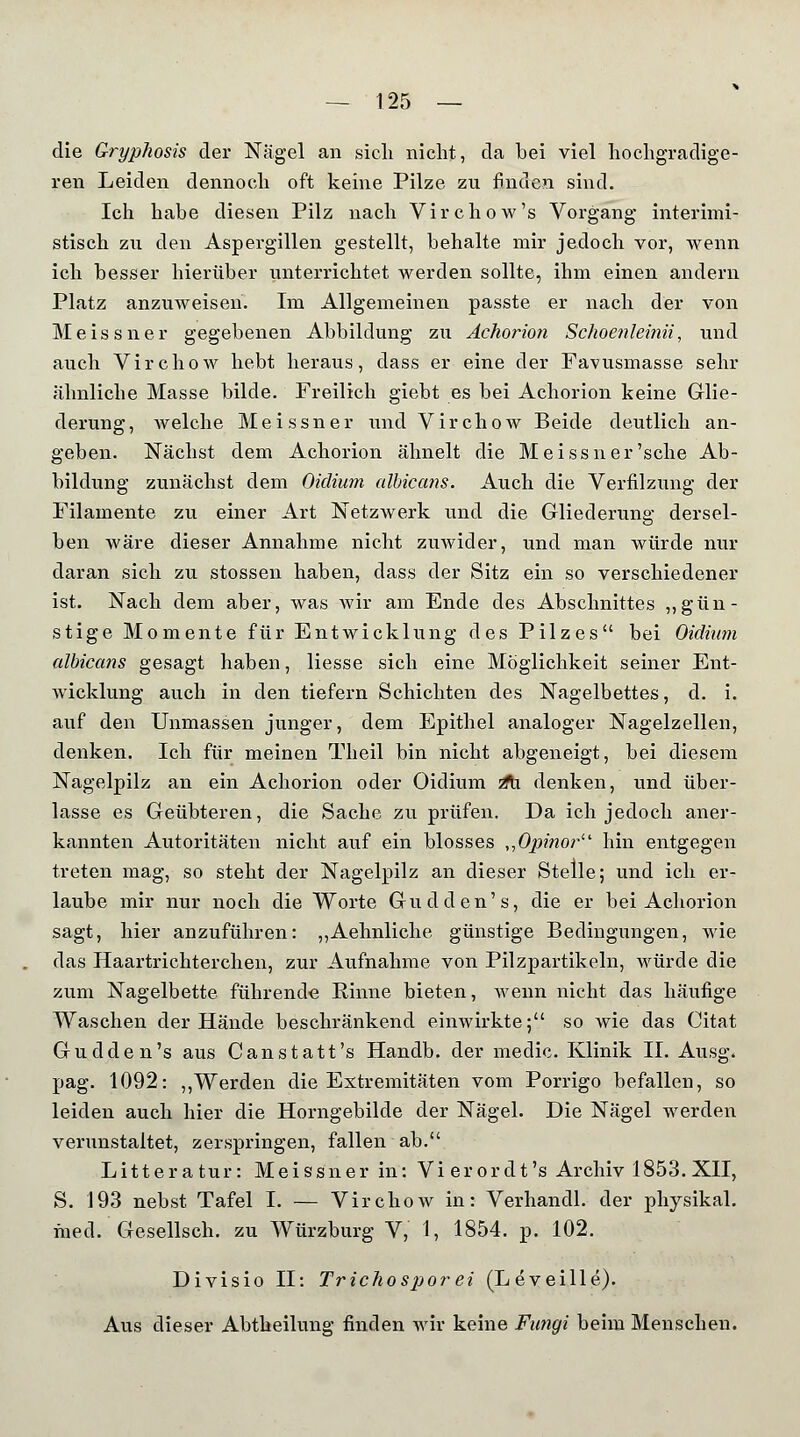 die Gryphosis der Nägel an sich nicht, da hei viel hochgradige- ren Leiden dennoch oft keine Pilze zu finden sind. Ich habe diesen Pilz nach Virchow's Vorgang interimi- stisch zii den Aspergillen gestellt, behalte mir jedoch vor, wenn ich besser hierüber unterrichtet werden sollte, ihm einen andern Platz anzuweisen. Im Allgemeinen passte er nach der von Meissner gegebenen Abbildung zu Achorion Schoenleinii, und auch Virchow hebt heraus, dass er eine der Favusmasse sehr ähnliche Masse bilde. Freilich giebt es bei Achorion keine Glie- derung, welche Meissner und Virchow Beide deutlich an- geben. Nächst dem Achorion ähnelt die Meissner'sehe Ab- bildung zunächst dem Oidium albicans. Auch die Verfilzung der Filamente zu einer Art Netzwerk und die Gliederung dersel- ben wäre dieser Annahme nicht zuwider, und man würde nur daran sich zu stossen haben, dass der Sitz ein so verschiedener ist. Nach dem aber, was wir am Ende des Abschnittes „gün- stige Momente für Entwicklung des Pilzes bei Oidium albicans gesagt haben, Hesse sich eine Möglichkeit seiner Ent- wicklung auch in den tiefern Schichten des Nagelbettes, d. i. auf den Unmassen junger, dem Epithel analoger Nagelzellen, denken. Ich für meinen Theil bin nicht abgeneigt, bei diesem Nagelpilz an ein Achorion oder Oidium z% denken, und über- lasse es Geübteren, die Sache zu prüfen. Da ich jedoch aner- kannten Autoritäten nicht auf ein blosses „Opinor hin entgegen treten mag, so steht der Nagelpilz an dieser Stelle; und ich er- laube mir nur noch die Worte Gudden's, die er bei Achorion sagt, hier anzuführen: „Aehnliche günstige Bedingungen, wie das Haartrichterchen, zur Aufnahme von Pilzpartikeln, würde die zum Nagelbette führende Rinne bieten, wenn nicht das häufige Waschen der Hände beschränkend einwirkte; so wie das Citat Gu dde n's aus Canstatt's Handb. der medic. Klinik IL Ausg. pag. 1092: „Werden die Extremitäten vom Porrigo befallen, so leiden auch hier die Horngebilde der Nägel. Die Nägel werden verunstaltet, zerspringen, fallen ab. Litteratur: Meissner in: Vier or dt's Archiv 1853. XII, S. 193 nebst Tafel I. — Virchow in: Verhandl. der physikal. med. Gesellsch. zu Würzburg V, 1, 1854. p. 102. Divisio II: Trichosporei (Leveille). Aus dieser Abtheilung finden wir keine Fimgi beim Menschen.