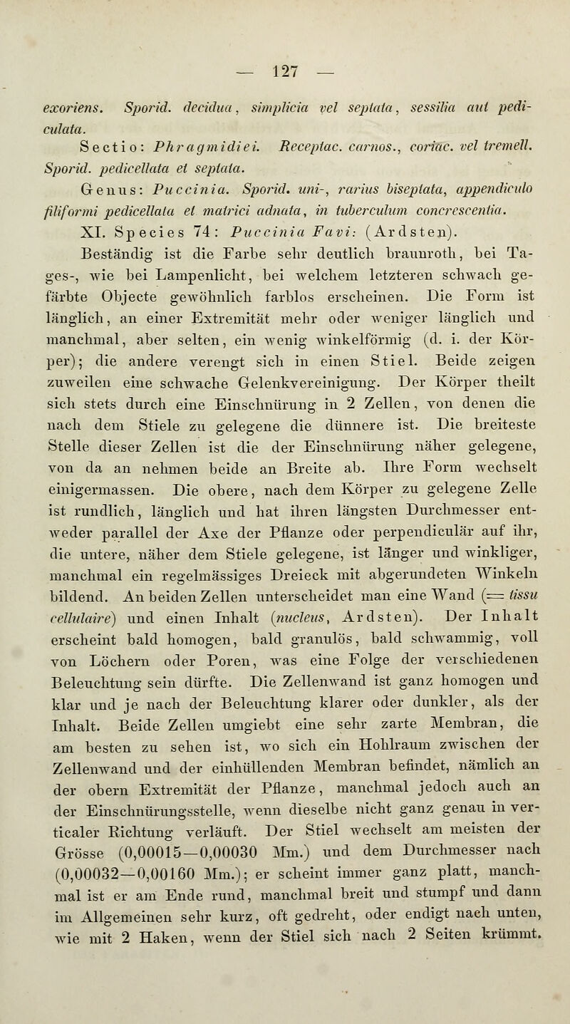 exoriens. Sporid. decidua, simplicia vel septata, sessilia aut pedi- culata. Sectio: Phragmidiei. Receptac. carnos., coriac. vel tremell. Sporid. pedicellata et septata. Genus: Puccinia. Sporid. uni-, rarius biseptata, appendiculo filiform! pedicellata et matrici adnata, in tuberculnm concresceniia. XL Species 74: Puccinia Favi: (Ardsten). Beständig ist die Farbe sehr deutlich braunroth, bei Ta- ges-, wie bei Lampenlicht, bei welchem letzteren schwach ge- färbte Objecte gewöhnlich farblos erscheinen. Die Form ist länglich, an einer Extremität mehr oder weniger länglich und manchmal, aber selten, ein wenig winkelförmig (d. i. der Kör- per); die andere verengt sich in einen Stiel. Beide zeigen zuweilen eine schwache Gelenkvereinigung. Der Körper theilt sich stets durch eine Einschnürung in 2 Zellen, von denen die nach dem Stiele zu gelegene die dünnere ist. Die breiteste Stelle dieser Zellen ist die der Einschnürung näher gelegene, von da an nehmen beide an Breite ab. Ihre Form wechselt einigermassen. Die obere, nach dem Körper zu gelegene Zelle ist rundlich, länglich und hat ihren längsten Durchmesser ent- weder parallel der Axe der Pflanze oder perpendiculär auf ihr, die untere, näher dem Stiele gelegene, ist länger und winkliger, manchmal ein regelmässiges Dreieck mit abgerundeten Winkeln bildend. An beiden Zellen unterscheidet man eine Wand (= iissu celhdaire) und einen Inhalt (nucleus, Ardsten). Der Inhalt erscheint bald homogen, bald granulös, bald schwammig, voll von Löchern oder Poren, was eine Folge der verschiedenen Beleuchtung sein dürfte. Die Zellenwand ist ganz homogen und klar und je nach der Beleuchtung klarer oder dunkler, als der Inhalt. Beide Zellen umgiebt eine sehr zarte Membran, die am besten zu sehen ist, wo sich ein Hohlraum zwischen der Zellenwand und der einhüllenden Membran befindet, nämlich an der obern Extremität der Pflanze, manchmal jedoch auch an der Einschnürungsstelle, wenn dieselbe nicht ganz genau in ver- ticaler Eichtung verläuft. Der Stiel wechselt am meisten der Grösse (0,00015—0,00030 Mm.) und dem Durchmesser nach (0,00032—0,00160 Mm.); er scheint immer ganz platt, manch- mal ist er am Ende rund, manchmal breit und stumpf und dann im Allgemeinen sehr kurz, oft gedreht, oder endigt naeh unten, wie mit 2 Haken, wenn der Stiel sich nach 2 Seiten krümmt.