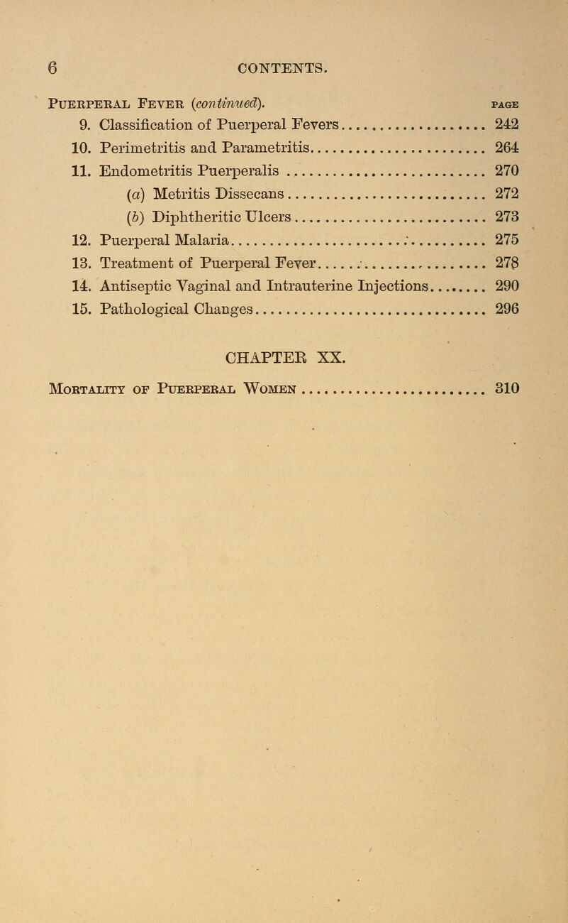 PuERPEKAL Fever {continued). page 9. Classification of Puerperal Fevers 242 10. Perimetritis and Parametritis 264 11. Endometritis Puerperalis 270 {a) Metritis Dissecans 272 (5) Diphtheritic Ulcers 273 12. Puerperal Malaria ; 275 13. Treatment of Puerperal Fever • 273 14. Antiseptic Vaginal and Intrauterine Injections 290 15. Pathological Changes 296 CHAPTER XX.