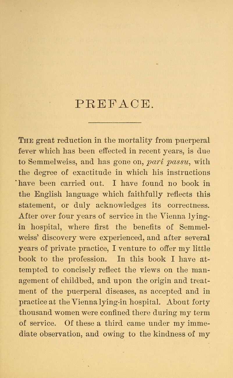 PREFACE The great reduction in the mortality from puerperal fever wliicli lias been effected in recent years, is due to Semmelweiss, and has gone on, jpari passu^ with the degree of exactitude in which his instructions have been carried out. I have found no book in the English language which faithfully reflects this statement, or duly acknowledges its correctness. After over four years of service in the Vienna lying- in hospital, where first the benefits of Semmel- weiss' discovery were experienced, and after several years of private practice, I venture to offer my little book to the profession. In this book I have at- tempted to concisely reflect the views on the man- agement of childbed, and upon the origin and treat- ment of the puerperal diseases, as accepted and in practice at the Vienna lying-in hospital. About forty thousand women were confined there during my term of service. Of these a third came under my imme- diate observation, and owing to the kindness of my