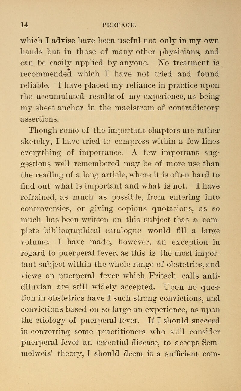 which I advise have been useful not only in my own hands but in those of many other physicians, and can be easily applied by anyone. No treatment is recommended which I have not tried and found reliable. I have placed my reliance in practice upon the accumulated results of my experience, as being my sheet anchor in the maelstrom of contradictory assertions. Though some of the important chapters are rather sketchy, I have tried to compress within a few lines everything of importance. A few important sug- gestions well remembered may be of more use than the reading of a long article, where it is often hard to find out what is important and what is not. I have refrained, as much as possible, from entering into controversies, or giving copious quotations, as so much has been written on this subject that a com- plete bibliographical catalogue would fill a large volume. I have made, however, an exception in regard to puerperal fever, as this is the most impor- tant subject within the whole range of obstetrics, and views on puerperal fever which Fritsch calls anti- diluvian are still widely accepted. Upon no ques- tion in obstetrics have I such strong convictions, and convictions based on so large an experience, as upon the etiology of puerperal fever. If I should succeed in converting some practitioners who still consider puerperal fever an essential disease, to accept Sem- melweis' theory, I should deem it a sufficient com-