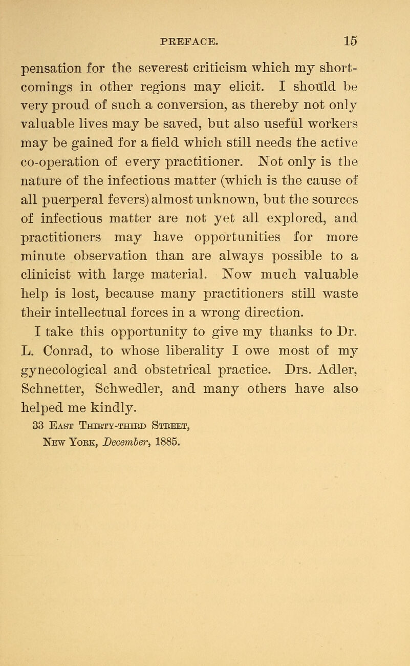 pensation for the severest criticism which my short- comings in other regions may elicit. I should be very proud of such a conversion, as thereby not only valuable lives may be saved, but also useful workers may be gained for a field which still needs the active co-operation of every practitioner, Not only is the nature of the infectious matter (w^hich is the cause of all puerperal fevers) almost unknown, but the sources of infectious matter are not yet all explored, and practitioners may have opportunities for more minute observation than are always possible to a clinicist with large material. Now much valuable help is lost, because many practitioners still waste their intellectual forces in a wrong direction. I take this opportunity to give my thanks to Dr. L. Conrad, to whose liberality I owe most of my gynecological and obstetrical practice. Drs. Adler, Schnetter, Schwedler, and many others have also helped me kindly. 33 East Thtrty-thikd Steeet, New Yokk, December, 1885.