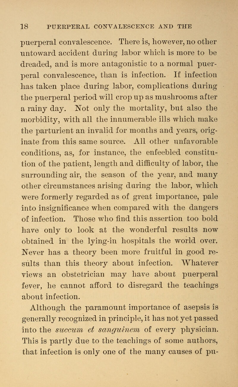puerperal convalescence. There is, however, no other untoward accident during labor which is more to be dreaded, and is more antagonistic to a normal puer- peral convalescence, than is infection. If infection has taken place during labor, complications during the puerperal period will crop up as mushrooms after a rainy day. Not only the mortality, but also the morbidity, wdth all the innumerable ills which make the parturient an invalid for months and years, orig- inate from this same source. All other unfavorable conditions, as, for instance, the enfeebled constitu- tion of the patient, length and difficulty of labor, the surrounding air, the season of the year, and many other circumstances arising daring the labor, which were formerly regarded as of great importance, pale into insignificance when compared with the dangers of infection. Those who find this assertion too bold have only to look at the wonderful results now obtained in the lying-in hospitals the world over. Never has a theory been more fruitful in good re- sults than this theory about infection. Whatever views an obstetrician may have about puerperal fever, he cannot afford to disregard the teachings about infection. Although the paramount importance of asepsis is generally recognized in principle, it has not yet passed into the succum et sanguinem of every physician. This is partly due to the teachings of some authors, that infection is only one of the many causes of pu-