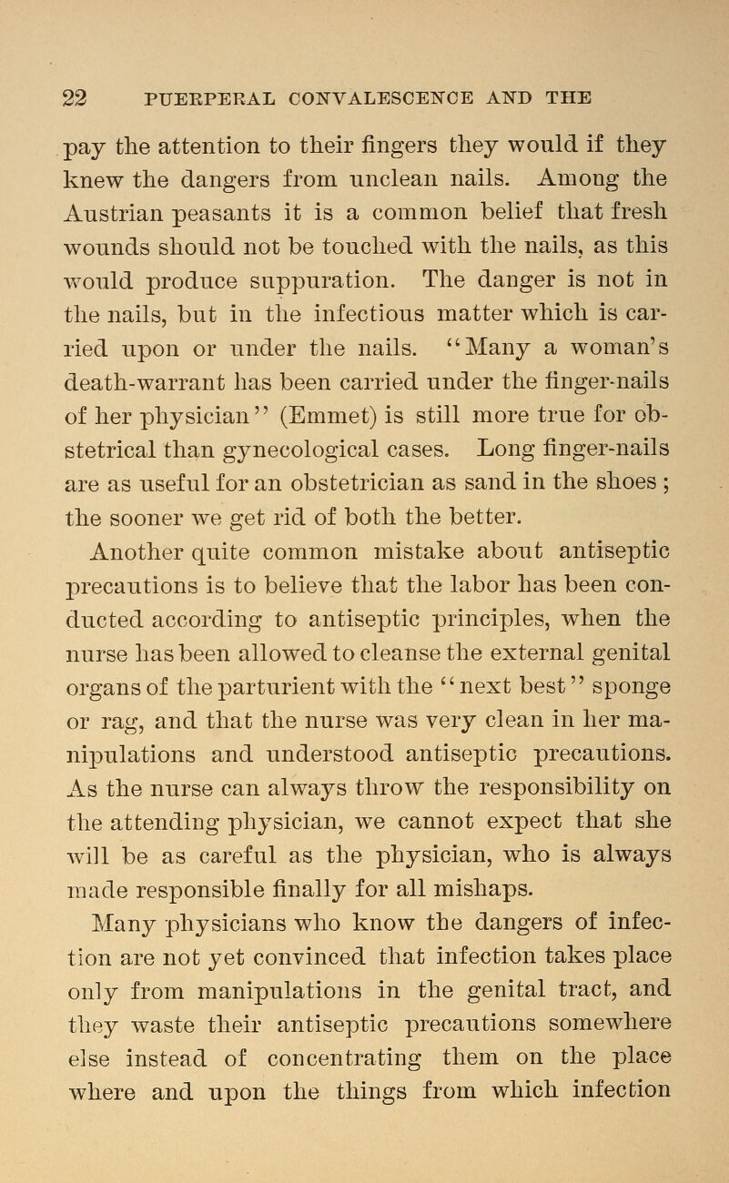 pay the attention to their fingers they would if they knew the dangers from unclean nails. Among the Austrian peasants it is a common belief that fresh wounds should not be touched with the nails, as this would produce suppuration. The daDger is not in the nails, but in the infectious matter which is car- ried upon or under the nails. ''Many a woman's death-warrant has been carried under the finger-nails of her physician'' (Emmet) is still more true for ob- stetrical than gynecological cases. Long finger-nails are as useful for an obstetrician as sand in the shoes ; the sooner we get rid of both the better. Another quite common mistake about antiseptic precautions is to believe that the labor has been con- ducted according to antiseptic principles, when the nurse has been allowed to cleanse the external genital organs of the parturient with the next best sponge or rag, and that the nurse was very clean in her ma- nipulations and understood antiseptic precautions. As the nurse can always throw the responsibility on the attending physician, we cannot expect that she will be as careful as the physician, who is always made responsible finally for all mishaps. Many physicians who know the dangers of infec- tion are not yet convinced that infection takes place only from manipulations in the genital tract, and they waste their antiseptic precautions somewhere else instead of concentrating them on the place where and upon the things from which infection