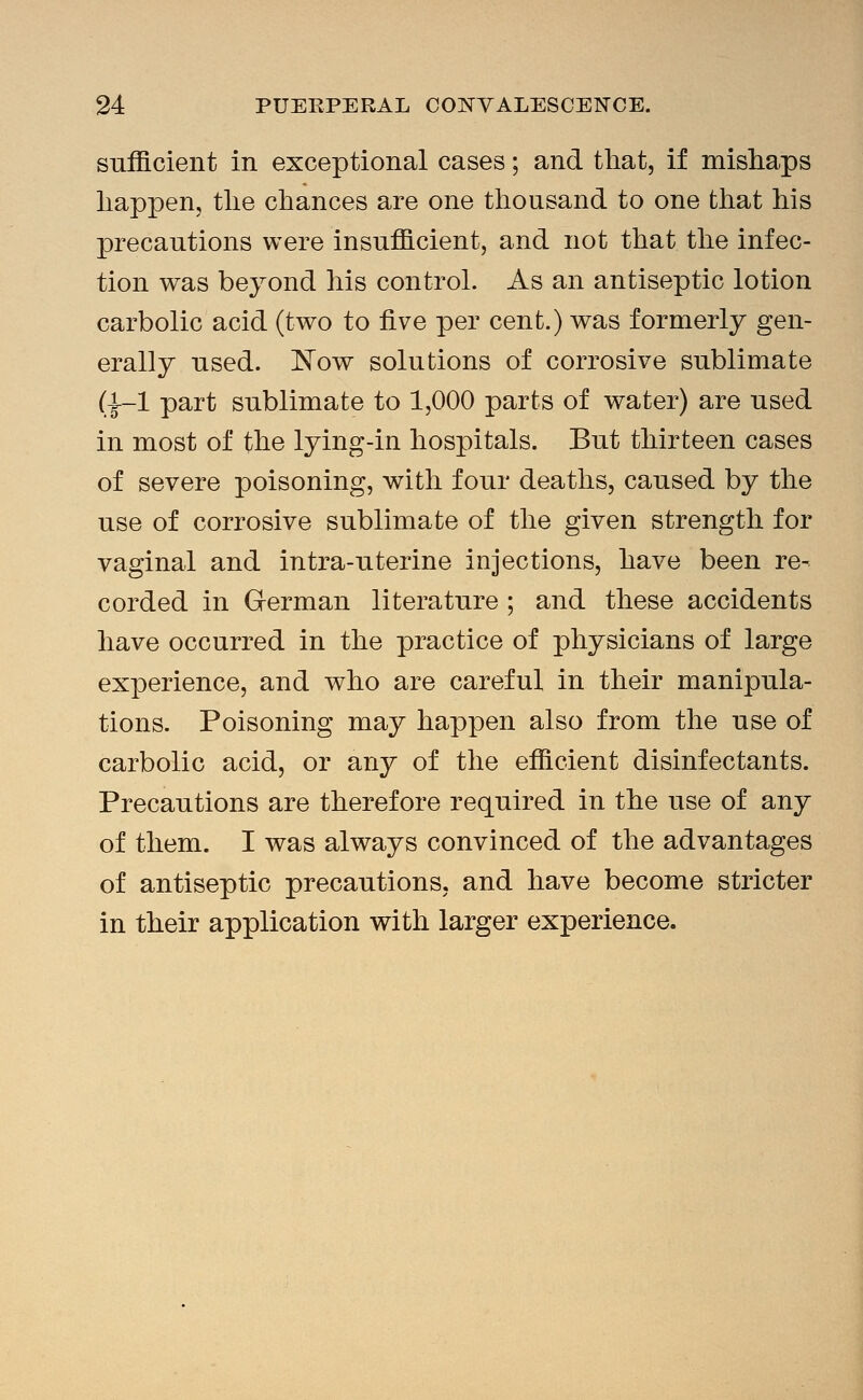 sufficient in exceptional cases; and that, if misliaps happen, the chances are one thousand to one that his precautions were insufficient, and not that the infec- tion was beyond his control. As an antiseptic lotion carbolic acid (two to five per cent.) was formerly gen- erally used. ]^ow solutions of corrosive sublimate (1-1 part sublimate to 1,000 parts of water) are used in most of the lying-in hospitals. But thirteen cases of severe poisoning, with four deaths, caused by tlie use of corrosive sublimate of the given strength for vaginal and intra-uterine injections, have been re- corded in German literature ; and these accidents have occurred in the practice of physicians of large experience, and who are careful in their manipula- tions. Poisoning may happen also from the use of carbolic acid, or any of the efficient disinfectants. Precautions are therefore required in the use of any of them. I was always convinced of the advantages of antiseptic precautions, and have become stricter in their application with larger experience.