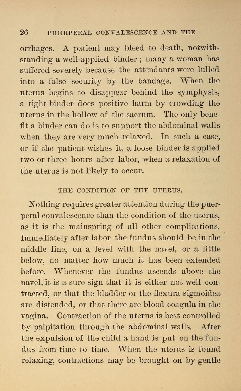 orrhages. A patient may bleed to death, notwith- standing a well-applied binder ; many a woman has suffered severely because the attendants were lulled into a false security by the bandage. When the uterus begins to disappear behind the symphysis, a tight binder does positive harm by crowding the uterus in the hollow of the sacrum. The only bene- fit a binder can do is to support the abdominal walls when they are very much relaxed. In such a case, or if the patient wishes it, a loose binder is applied two or three hours after labor, when a relaxation of the uterus is not likely to occur. THE CONDITION OF THE UTEEUS. I^othing requires greater attention during the puer- peral convalescence than the condition of the uterus, as it is the mainspring of all other complications. Immediately after labor the fundus should be in the middle line, on a level with the navel, or a little below, no matter how much it has been extended before. Whenever the fundus ascends above the navel, it is a sure sign that it is either not well con- tracted, or that the bladder or the flexura sigmoidea are distended, or that there are blood coagula in the vagina. Contraction of the uterus is best controlled by palpitation through the abdominal walls. After the expulsion of the child a hand is put on the fun- dus from time to time. When the uterus is found relaxing, contractions may be brought on by gentle