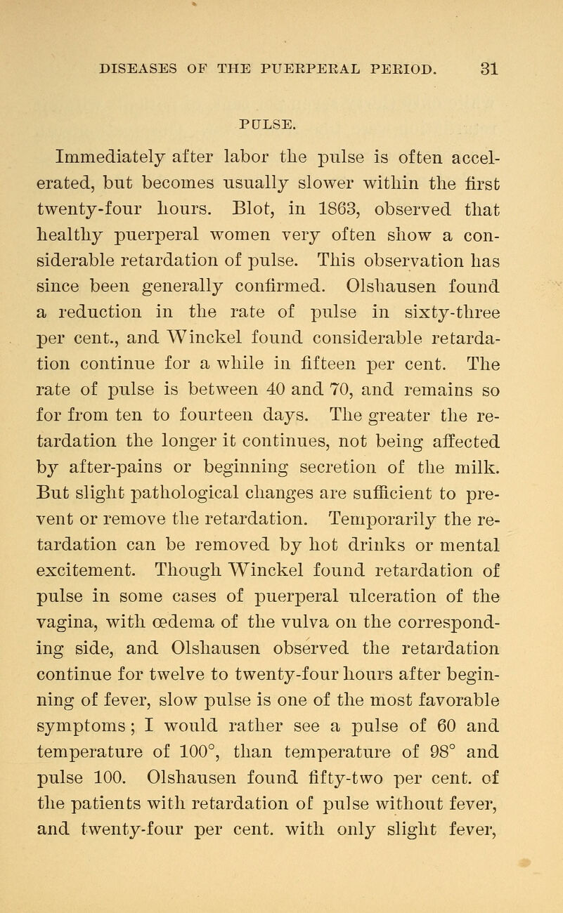 PtJLSE. Immediately after labor the pulse is often accel- erated, but becomes usually slower within the first twenty-four hours. Blot, in 1863, observed that healthy puerperal women very often show a con- siderable retardation of pulse. This observation has since been generally confirmed. Olshausen found a reduction in the rate of pulse in sixty-three per cent., and Winckel found considerable retarda- tion continue for a while in fifteen per cent. The rate of pulse is between 40 and 70, and remains so for from ten to fourteen days. The greater the re- tardation the longer it continues, not being affected by after-pains or beginning secretion of the milk. But slight pathological changes are sufiicient to pre- vent or remove the retardation. Temporarily the re- tardation can be removed by hot drinks or mental excitement. Though Winckel found retardation of pulse in some cases of puerperal ulceration of the vagina, with oedema of the vulva on the correspond- ing side, and Olshausen observed the retardation continue for twelve to twenty-four hours after begin- ning of fever, slow pulse is one of the most favorable symptoms; I would rather see a pulse of 60 and temperature of 100°, than temperature of 98° and pulse 100. Olshausen found fifty-two per cent, of the patients with retardation of pulse without fever, and twenty-four per cent, with only slight fever,