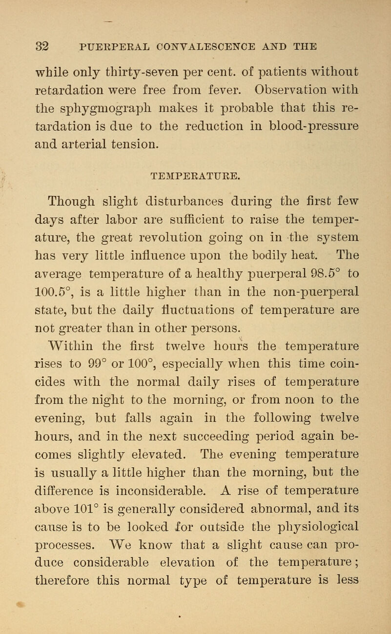 while only thirty-seven per cent, of patients without retardation were free from fever. Observation witli the sphygniograph makes it probable that this re- tardation is due to the reduction in blood-pressure and arterial tension. TEMPERATURE. Though slight disturbances during the first few days after labor are sufficient to raise the temper- ature, the great revolution going on in the system lias very little influence upon the bodily heat. The average temperature of a healthy puerperal 98.5° to 100.5°, is a little higher than in the non-puerperal state, but the daily fluctuations of temperature are not greater than in other persons. Within the first twelve hours the temperature rises to 99° or 100°, especially when this time coin- cides with the normal daily rises of temperature from the night to the morning, or from noon to the evening, but falls again in the following twelve hours, and in the next succeeding period again be- comes slightly elevated. The evening temperature is usually a little higher than the morning, but the difference is inconsiderable. A rise of temperature above 101° is generally considered abnormal, and its cause is to be looked for outside the physiological processes. We know that a slight cause can pro- duce considerable elevation of the temperature; therefore this normal type of temperature is less