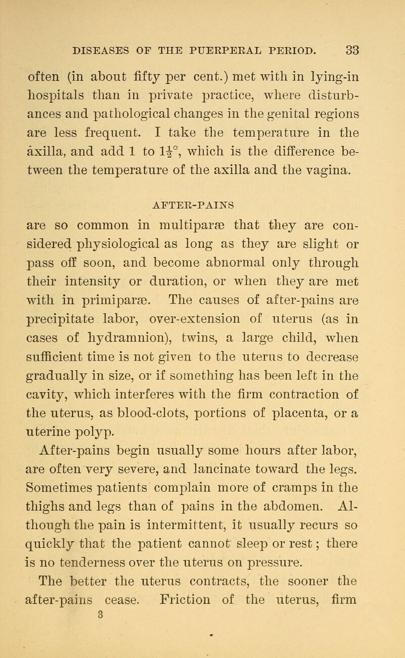often (in about fifty per cent.) met with in lying-in hospitals than in private practice, where disturb- ances and pathological changes in the genital regions are less frequent. I take the temperature in the axilla, and add 1 to 1^°, which is the difference be- tween the temperature of the axilla and the vagina. AFTER-PAI]SS are so common in multiparse that they are con- sidered physiological as long as they are slight or pass off soon, and become abnormal only through their intensity or duration, or when they are met with in primiparse. The causes of after-pains are precipitate labor, over-extension of uterus (as in cases of hydramnion), twins, a large child, when sufiicient time is not given to the uterus to decrease gradually in size, or if something has been left in the cavity, which interferes with the firm contraction of the uterus, as blood-clots, portions of placenta, or a uterine polyp. After-pains begin usually some hours after labor, are of ten very severe, and lancinate toward the legs. Sometimes patients complain more of cramps in the thighs and legs than of pains in the abdomen. Al- though the pain is intermittent, it usually recurs so quickly that the patient cannot sleep or rest; there is no tenderness over the uterus on pressure. The better the uterus contracts, the sooner the after-pains cease. Friction of the uterus, firm