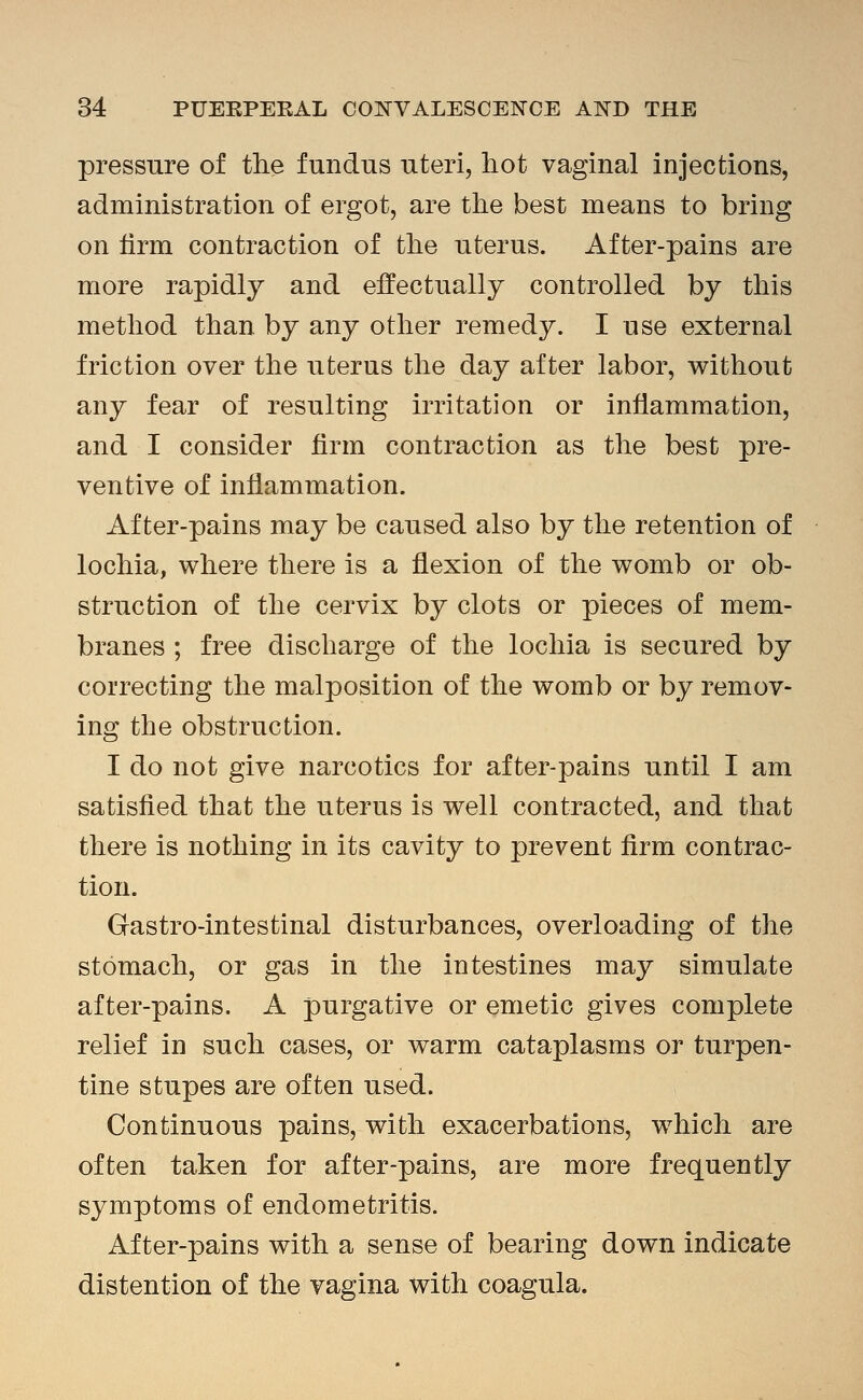 pressure of the fundus uteri, hot vaginal injections, administration of ergot, are the best means to bring on lirm contraction of the uterus. After-pains are more rapidly and effectually controlled by this method than by any other remedy. I use external friction over the uterus the day after labor, without any fear of resulting irritation or inflammation, and I consider firm contraction as the best pre- ventive of inflammation. After-pains may be caused also by the retention of lochia, where there is a flexion of the womb or ob- struction of the cervix by clots or pieces of mem- branes ; free discharge of the lochia is secured by correcting the malposition of the womb or by remov- ing the obstruction. I do not give narcotics for after-pains until I am satisfied that the uterus is well contracted, and that there is nothing in its cavity to prevent firm contrac- tion. Gastro-intestinal disturbances, overloading of the stomach, or gas in the intestines may simulate after-pains. A purgative or emetic gives complete relief in such cases, or warm cataplasms or turpen- tine stupes are often used. Continuous pains, with exacerbations, which are often taken for after-pains, are more frequently symptoms of endometritis. After-pains with a sense of bearing down indicate distention of the vagina with coagula.