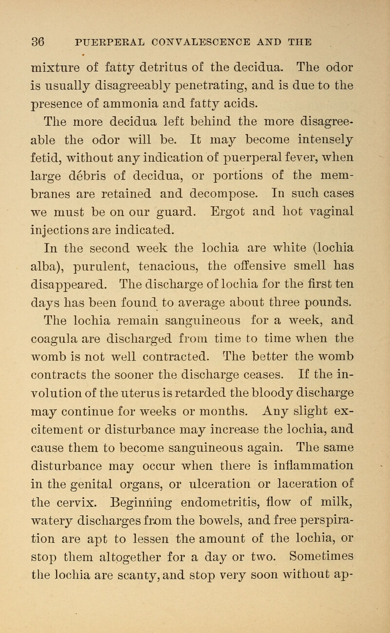 mixtnre of fatty detritus of the decidua. The odor is usually disagreeably penetrating, and is due to the presence of ammonia and fatty acids. The more decidua left behind the more disagree- able the odor will be. It may become intensely fetid, without any indication of puerperal fever, when large debris of decidua, or portions of the mem- branes are retained and decompose. In such cases we must be on our guard. Ergot and hot vaginal injections are indicated. In the second week the lochia are white (lochia alba), purulent, tenacious, the offensive smell has disappeared. The discharge of lochia for the first ten days has been found to average about three pounds. The lochia remain sanguineous for a week, and coagula are discharged from time to time when the womb is not well contracted. The better the womb contracts the sooner the discharge ceases. If the in- volution of the uterus is retarded the bloody discharge may continue for weeks or months. Any slight ex- citement or disturbance may increase the lochia, and cause them to become sanguineous again. The same disturbance may occur when there is inflammation in the genital organs, or ulceration or laceration of the cervix. Beginning endometritis, flow of milk, watery discharges fr^om the bowels, and free perspira- tion are apt to lessen the amount of the lochia, or stop them altogether for a day or two. Sometimes the lochia are scanty, and stop very soon without ap-