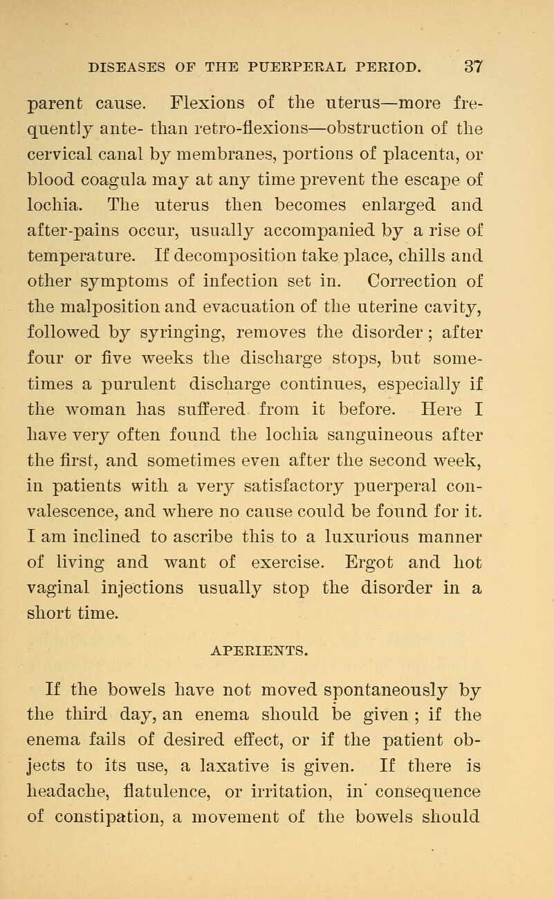 parent cause. Flexions of the uterus—more fre- quently ante- than retro-flexions—obstruction of the cervical canal by membranes, portions of placenta, or blood coagula may at any time prevent the escape of lochia. The uterus then becomes enlarged and after-pains occur, usually accompanied by a rise of temperature. If decomposition take place, chills and other symptoms of infection set in. Correction of the malposition and evacuation of the uterine cavity, follov^ed by syringing, removes the disorder; after four or &ye weeks the discharge stops, but some- times a purulent discharge continues, especially if the woman has suffered from it before. Here I have very often found the lochia sanguineous after the first, and sometimes even after the second week, in patients with a very satisfactory puerperal con- valescence, and where no cause could be found for it. I am inclined to ascribe this to a luxurious manner of living and want of exercise. Ergot and hot vaginal injections usually stop the disorder in a short time. APERIEl^TS. If the bowels have not moved spontaneously by the third day, an enema should be given ; if the enema fails of desired effect, or if the patient ob- jects to its use, a laxative is given. If there is headache, flatulence, or irritation, in' consequence of constipation, a movement of the bowels should