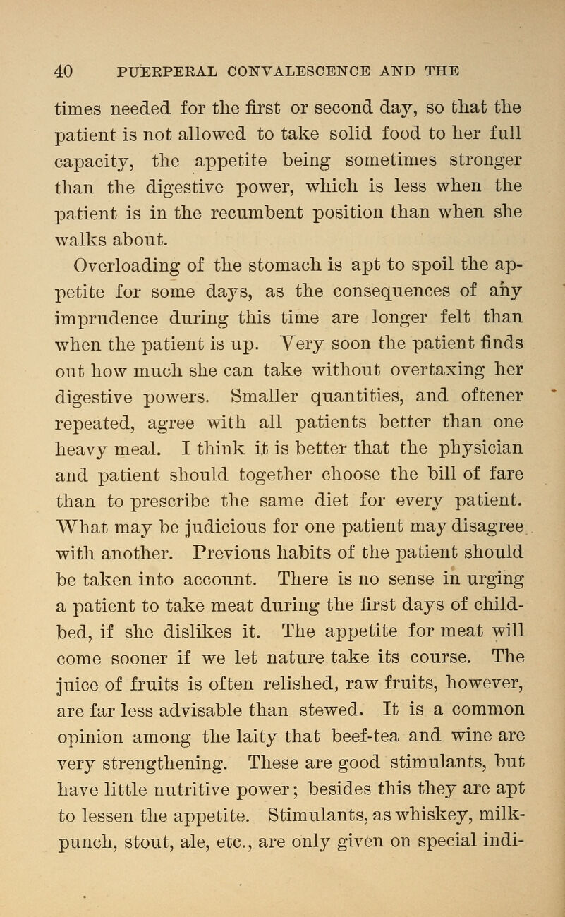 times needed for the first or second day, so that the patient is not allowed to take solid food to her full capacity, the appetite being sometimes stronger than the digestive power, which is less when the patient is in the recumbent position than when she walks about. Overloading of the stomach is apt to spoil the ap- petite for some days, as the consequences of any imprudence during this time are longer felt than when the patient is up. Yery soon the patient finds out how much she can take without overtaxing her digestive powers. Smaller quantities, and oftener repeated, agree with all patients better than one heavy meal. I think it is better that the physician and patient should together choose the bill of fare than to prescribe the same diet for every patient. What may be judicious for one patient may disagree with another. Previous habits of the patient should be taken into account. There is no sense in urging a patient to take meat during the first days of child- bed, if she dislikes it. The appetite for meat will come sooner if we let nature take its course. The juice of fruits is often relished, raw fruits, however, are far less advisable than stewed. It is a common opinion among the laity that beef-tea and wine are very strengthening. These are good stimulants, but have little nutritive power; besides this they are apt to lessen the appetite. Stimulants, as whiskey, milk- punch, stout, ale, etc., are only given on special indi-