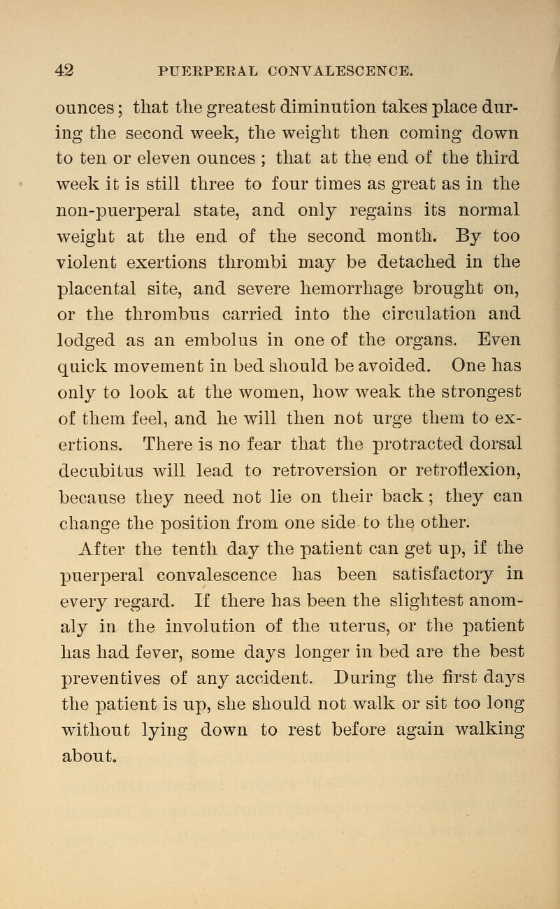 ounces; that the greatest diminution takes place dur- ing the second week, the weight then coming down to ten or eleven ounces ; that at the end of the third week it is still three to four times as great as in the non-puerperal state, and only regains its normal weight at the end of the second month. By too violent exertions thrombi may be detached in the placental site, and severe hemorrhage brought on, or the thrombus carried into the circulation and lodged as an embolus in one of the organs. Even quick movement in bed should be avoided. One has only to look at the women, how weak the strongest of them feel, and he will then not urge them to ex- ertions. There is no fear that the protracted dorsal decubitus will lead to retroversion or retroflexion, because they need not lie on their back; they can change the position from one side to the other. After the tenth day the patient can get up, if the puerperal convalescence has been satisfactory in every regard. If there has been the slightest anom- aly in the involution of the uterus, or the patient has had fever, some days longer in bed are the best preventives of any accident. During the first days the patient is up, she should not walk or sit too long without lying down to rest before again walking about.
