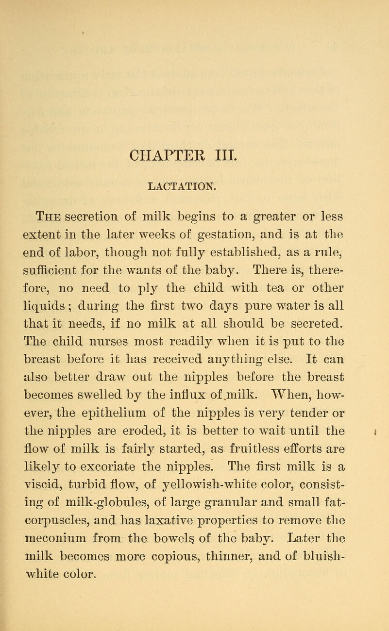 CHAPTER HI. LACTATION. The secretion of milk begins to a greater or less extent in tlie later weeks of gestation, and is at tlie end of labor, though not fully established, as a rule, sufficient for the wants of the baby. There is, there- fore, no need to ply the child with tea or other liquids; during the first two days pure water is all that it needs, if no milk at all should be secreted. The child nurses most readily when it is put to the breast before it has received anything else. It can also better draw out the nipples before the breast becomes swelled by the influx of,milk. When, how- ever, the epithelium of the nipples is very tender or the nipples are eroded, it is better to wait until the flow of milk is fairly started, as fruitless efforts are likely to excoriate the nipples. The first milk is a viscid, turbid flow, of yellowish-white color, consist- ing of milk-globules, of large granular and small fat- corpuscles, and has laxative properties to remove the meconium from the bowels of the baby. Later the milk becomes more copious, thinner, and of bluish- white color.