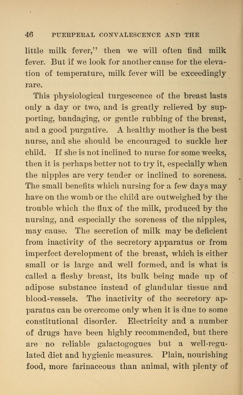 little milk fever, then we will often find milk fever. But if we look for anotlier cause for the eleva- tion of temperature, milk fever will be exceedingly rare. This physiological turgescence of the breast lasts only a day or two, and is greatly relieved by sup- porting, bandaging, or gentle rubbing of the breast, and a good purgative. A healthy mother is the best nurse, and she should be encouraged to suckle her child. If she is not inclined to nurse for some weeks, then it is perhaps better not to try it, especially when the nipples are very tender or inclined to soreness. The small benefits which nursing for a few days may have on the womb or the child are outweighed by the trouble which the flux of the milk, produced by the nursing, and especially the soreness of the nipples, may cause. The secretion of milk may be deficient from inactivity of the secretory apparatus or from imperfect development of the breast, which is either small or is large and well formed, and is what is called a fleshy breast, its bulk being made up of adipose substance instead of glandular tissue and blood-vessels. The inactivity of the secretory ap- paratus can be overcome only when it is due to some constitutional disorder. Electricity and a number of drugs have been highly recommended, but there are no reliable galactogogues but a well-regu- lated diet and hygienic measures. Plain, nourishing food, more farinaceous than animal, with plenty of