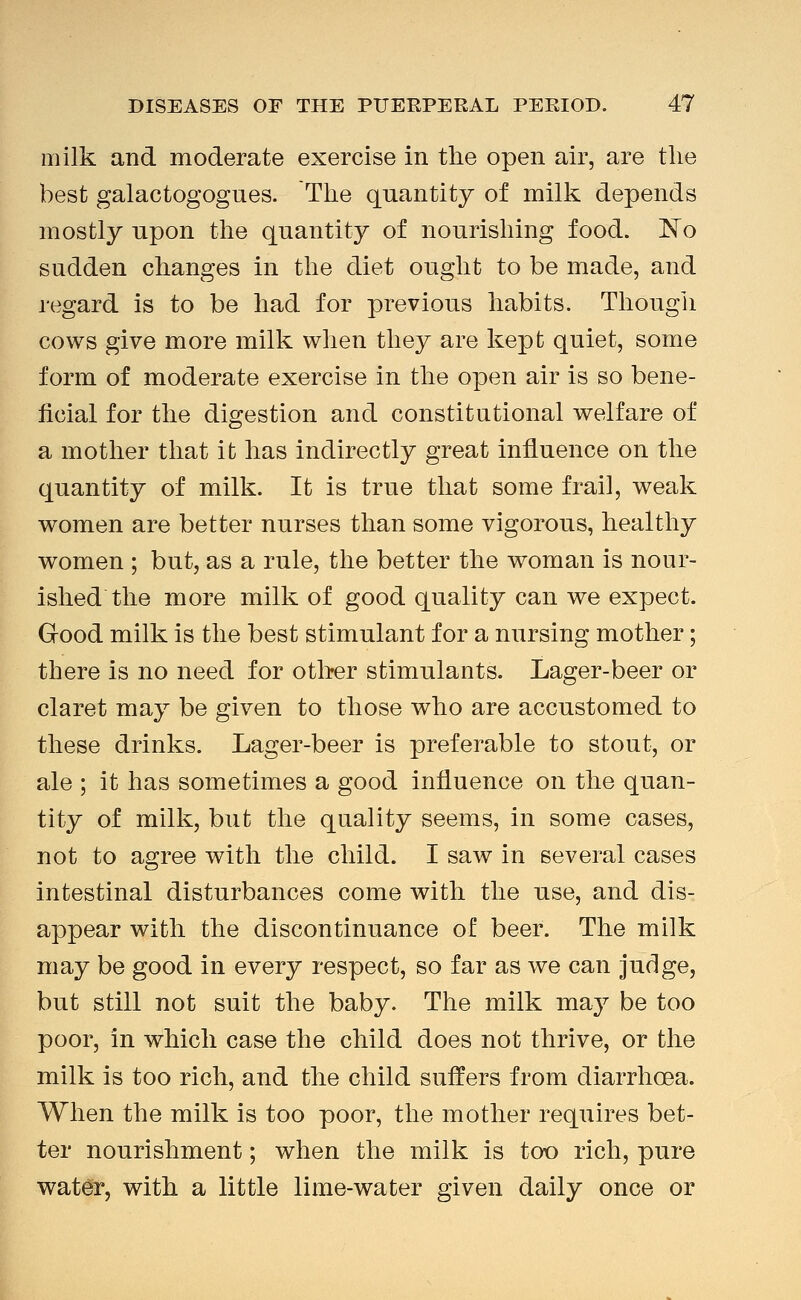 milk and moderate exercise in the open air, are tlie best galactogogues. The quantity of milk depends mostly upon the quantity of nourishing food. JSTo sudden changes in the diet ought to be made, and regard is to be had for previous habits. Though cows give more milk when they are liept quiet, some form of moderate exercise in the open air is so bene- ficial for the digestion and constitutional welfare of a mother that it has indirectly great influence on the quantity of milk. It is true that some frail, weak women are better nurses than some vigorous, healthy women ; but, as a rule, the better the woman is nour- ished the more milk of good quality can we expect. Good milk is the best stimulant for a nursing mother; there is no need for other stimulants. Lager-beer or claret may be given to those who are accustomed to these drinks. Lager-beer is preferable to stout, or ale ; it has sometimes a good influence on the quan- tity of milk, but the quality seems, in some cases, not to agree with the child. I saw in several cases intestinal disturbances come with the use, and dis- appear with the discontinuance of beer. The milk may be good in every respect, so far as we can judge, but still not suit the baby. The milk may be too poor, in which case the child does not thrive, or the milk is too rich, and the child suffers from diarrhoea. When the milk is too poor, the mother requires bet- ter nourishment; when the milk is too rich, pure water, with a little lime-water given daily once or