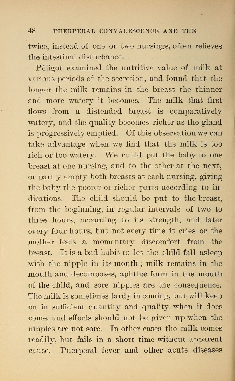 twice, instead of one or two nursings, often relieves tlie intestinal disturbance. Peligot examined the nutritive value of milk at various periods of the secretion, and found that the lons^er the milk remains in the breast the thinner and more watery it becomes. The milk that first flows from a distended breast is comparatively watery, and the quality becomes richer as the gland is progressively emptied. Of this observation we can take advantage when we find that the milk is too rich or too watery. We could put the baby to one breast at one nursing, and to the other at the next, or partly empty both breasts at each nursing, giving the baby the poorer or richer parts according to in- dications. The child should be put to the breast, from the beginning, in regular intervals of two to three hours, according to its strength, and later every four hours, but not every time it cries or the mother feels a momentary discomfort from the breast. It is a bad habit to let the child fall asleep with the nipple in its mouth; milk remains in the mouth and decomposes, aphthge form in the month of the child, and sore nipples are the consequence. The milk is sometimes tardy in coming, but will keep on in sufficient quantity and quality when it does come, and efforts should not be given up when the nipples are not sore. In other cases the milk comes readily, but fails in a short time without apparent cause. Puerperal fever and other acute diseases