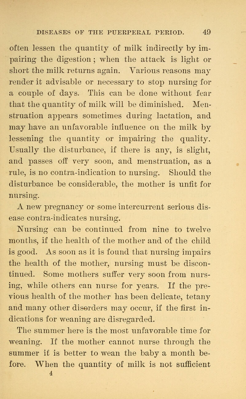 often lessen the quantity of milk indirectly by im- pairing the digestion ; when the attack is light or short the milk returns again. Various reasons may render it advisable or necessary to stop nursing for a couple of days. This can be done without fear that the quantity of milk will be diminished. Men- struation appears sometimes during lactation, and may have an unfavorable influence on the milk by lessening the quantity or impairing the quality. Usually the disturbance, if there is any, is slight, and passes off very soon, and menstruation, as a rule, is no contra-indication to nursing. Should the disturbance be considerable, the mother is unfit for nursing. A new pregnancy or some intercurrent serious dis- ease contra-indicates nursing. I^ursing can be continued from nine to twelve months, if the health of the mother and of the child is good. As soon as it is found that nursing impairs the health of the mother, nursing must be discon- tinued. Some mothers suffer very soon from nurs- ing, while others can nurse for years. If the ipve- vious health of the mother has been delicate, tetany and many other disorders may occur, if the first in- dications for weaning are disregarded. The summer here is the most unfavorable time for weaning. If the mother cannot nurse through the summer it is better to wean the baby a month be- fore. When the quantity of milk is not sufficient
