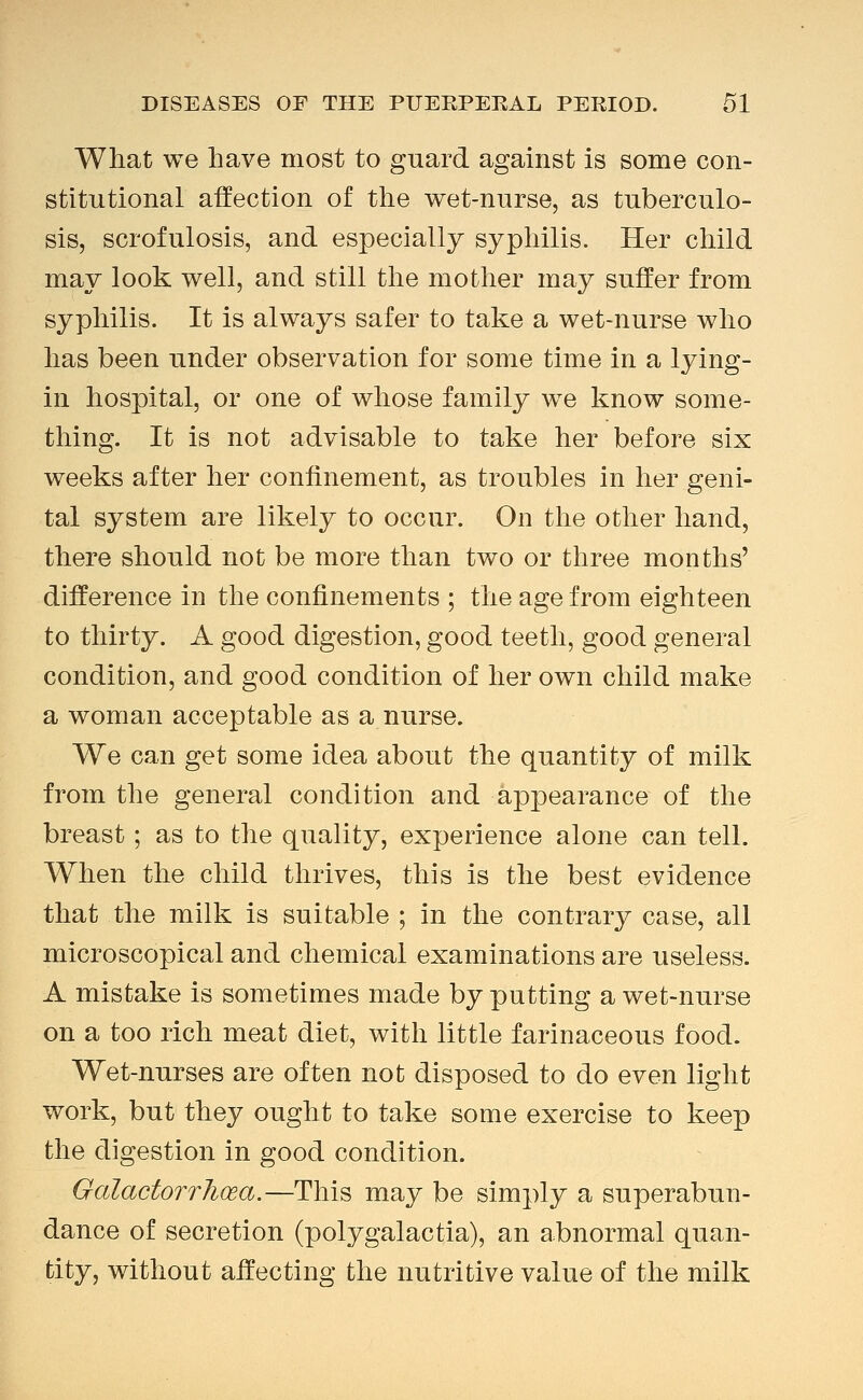 What we have most to guard against is some con- stitutional affection of the wet-nurse, as tuberculo- sis, scrofulosis, and especially syphilis. Her child may look well, and still the mother may suffer from syphilis. It is always safer to take a wet-nurse who has been under observation for some time in a lying- in hospital, or one of whose family we know some- thing. It is not advisable to take her before six weeks after her confinement, as troubles in her geni- tal system are likely to occur. On the other hand, there should not be more than two or three months' difference in the confinements ; the age from eighteen to thirty. A good digestion, good teeth, good general condition, and good condition of her own child make a woman acceptable as a nurse. We can get some idea about the quantity of milk from the general condition and appearance of the breast; as to the quality, experience alone can tell. When the child thrives, this is the best evidence that the milk is suitable ; in the contrary case, all microscopical and chemical examinations are useless. A mistake is sometimes made by putting a wet-nurse on a too rich meat diet, with little farinaceous food. Wet-nurses are often not disposed to do even light work, but they ought to take some exercise to keep the digestion in good condition. GalactorrTioea.—This may be simply a superabun- dance of secretion (polygalactia), an abnormal quan- tity, without affecting the nutritive value of the milk