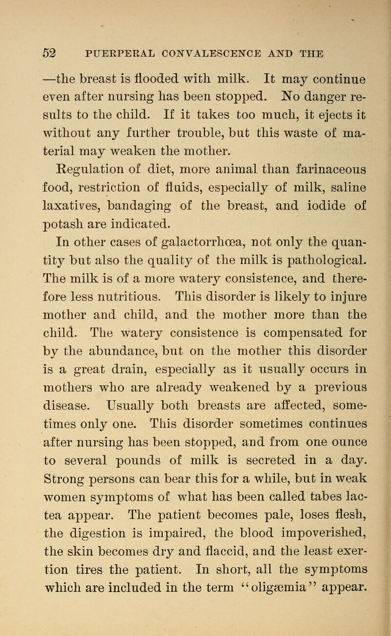 —tlie breast is flooded with milk. It may continue even after nursing lias been stopped. No danger re- sults to the child. If it takes too much, it ejects it without any further trouble, but this waste of ma- terial may weaken the mother. Regulation of diet, more animal than farinaceous food, restriction of fluids, especially of milk, saline laxatives, bandaging of the breast, and iodide of potash are indicated. In other cases of galactorrhcea, not only the quan- tity but also the quality of the milk is pathological. The milk is of a more waterj^ consistence, and there- fore less nutritious. This disorder is likely to injure mother and child, and the mother more than the child. The watery consistence is compensated for by the abundance, but on the mother this disorder is a great drain, especially as it usually occurs in mothers who are already weakened by a previous disease. Usually both breasts are affected, some- times only one. This disorder sometimes continues after nursing has been stopped, and from one ounce to several pounds of milk is secreted in a day. Strong persons can bear this for a while, but in weak women symptoms of what has been called tabes lac- tea appear. The patient becomes pale, loses flesh, the digestion is impaired, the blood impoverished, the skin becomes dry and flaccid, and the least exer- tion tires the patient. In short, all the symptoms which are included in the term oligsemia appear.
