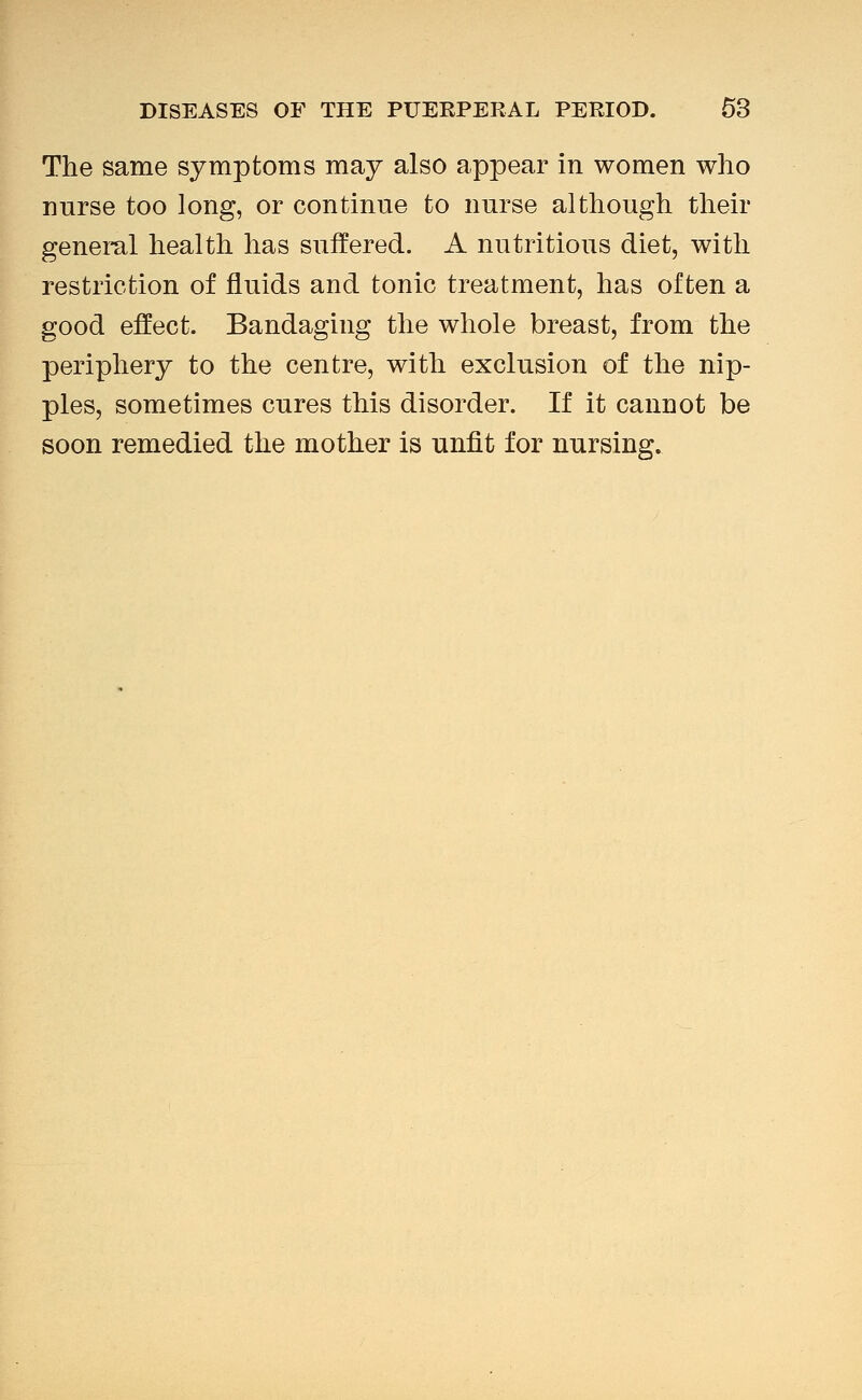The same symptoms may also appear in women who nurse too long, or continue to nurse although their geneml health has suffered. A nutritious diet, with restriction of fluids and tonic treatment, has often a good effect. Bandaging the whole breast, from the periphery to the centre, with exclusion of the nip- ples, sometimes cures this disorder. If it cannot be soon remedied the mother is unfit for nursing.