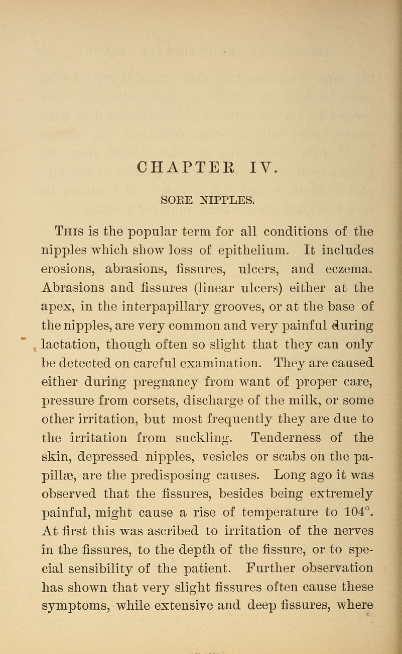 CHAPTEK IV. SOKE NIPPLES. This is the popular term for all conditions of the nipples wliicli show loss of epithelium. It includes erosions, abrasions, fissures, ulcers, and eczema. Abrasions and fissares (linear ulcers) either at the apex, in the interpapillary grooves, or at the base of the nipples, are very common and very painful during lactation, though often so slight that they can only be detected on careful examination. They are caused either during pregnancy from want of proper care, pressure from corsets, discharge of the milk, or some other irritation, but most frequently they are due to the irritation from suckling. Tenderness of the skin, depressed nip|)les, vesicles or scabs on the pa- pillae, are the predisposing causes. Long ago it was observed that the fissures, besides being extremely painful, might cause a rise of temperature to 104°. At first this was ascribed to irritation of the nerves in the fissures, to the depth of the fissure, or to spe- cial sensibility of the patient. Further observation has shown that very slight fissures often cause these symptoms, while extensive and deep fissures, where