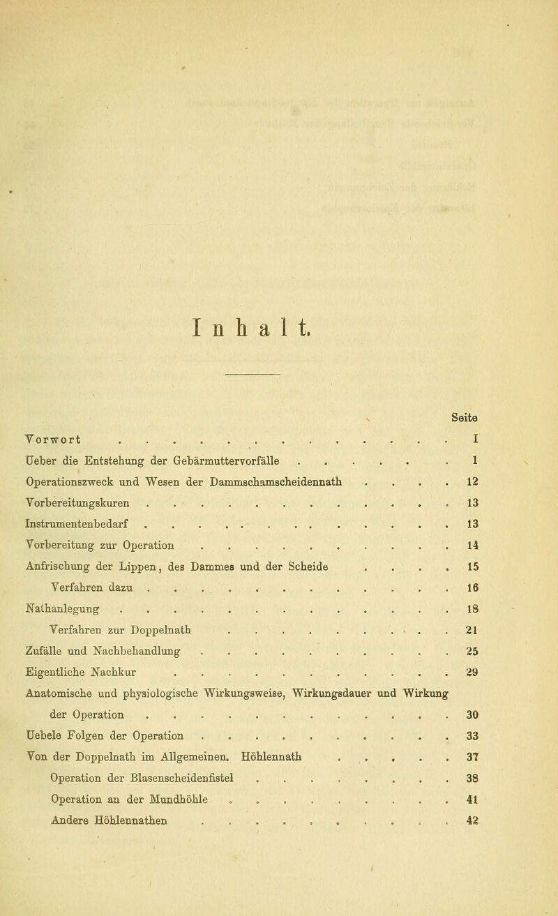 Inhalt. Seite Vorwort . I Ueber die Entstehung der Gebärmuttervorfälle ...... .1 Operationszweck und Wesen der Dammschamscheidennath . . . .12 Vorbereitungskuren 13 Instrumentenbedarf 13 Vorbereitung zur Operation 14 Anfrischung der Lippen, des Dammes und der Scheide .... 15 Verfahren dazu ............. 16 Nalhanlegung 18 Verfahren zur Doppelnath > . .21 Zufälle und Nachbehandlung 25 Eigentliche Nachkur 29 Anatomische und physiologische Wirkungsweise, Wirkungsdauer und Wirkung der Operation 30 Uebele Folgen der Operation 33 Von der Doppelnath im Allgemeinen. Höhlennath . . . .37 Operation der Blasenscheidenfistel 38 Operation an der Mundhöhle 41 Andere Höhlennathen 42