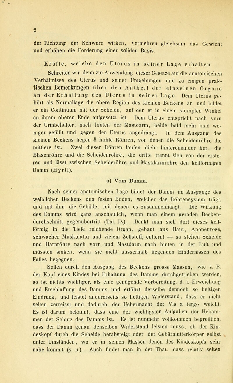 der Richtung; der Schwere wirken, vermehren gleichsam das Gewicht und erhöhen die Forderung einer soliden Basis. Kräfte, welche den Uterus in seiner Lage erhalten. Schreiten wir denn zur Anwendung dieser Gesetze auf die anatomischen Verhältnisse des Uterus und seiner Umgebungen und zu einigen prak- tischen Bemerkungen über den Antheil der einzelnen Organe an der Erhaltung des Uterus in seiner Lage. Dem Uterus ge- hört als Normallage die obere Region des kleinen Beckens an und bildet er ein Continuum mit der Scheide, auf der er in einem stumpfen Winkel an ihrem oberen Ende aufgesetzt ist. Dem Uterus entspricht nach vorn der Urinbehälter, nach hinten der Mastdarm, beide bald mehr bald we- niger gefüllt und gegen den Uterus angedrängt. In dem Ausgang des kleinen Beckens liegen 3 hohle Röhren, von denen die Scheidenröhre die mittlere ist. Zwei dieser Röhren laufen dicht hintereinander her, die Blasenröhre und die Scheidenröhre, die dritte trennt sich von der erste- ren und lässt zwischen Scheideröhre und Mastdarmröhre den keilförmigen Damm (Hyrtl). a) Vom Damm. Nach seiner anatomischen Lage bildet der Damm im Ausgange des weiblichen Beckens den festen Boden, welcher das Röhrensystem trägt, und mit ihm die Gebilde, mit denen es zusammenhängt. Die Wirkung des Damms wird ganz anschaulich, wenn man einem geraden Becken- durchschnitt gegenübertritt (Tat. IX). Denkt man sich dort dieses keil- förmig in die Tiefe reichende Organ, gebaut aus Haut, Aponeurose, schwacher Muskulatur und vielem Zellstoff, entfernt — so stehen Scheide und Harnröhre nach vorn und Mastdarm nach hinten in der Luft und müssten sinken, wenn sie nicht ausserhalb liegenden Hindernissen des Falles begegnen. Sollen durch den Ausgang des Beckens grosse Massen, wie z. B. der Kopf eines Kindes bei Erhaltung des Damms durchgetrieben werden, so ist nichts wichtiger, als eine genügende Vorbereitung, d. i. Erweichung und Erschlaffung des Damms und erfährt derselbe dennoch so heftigen Eindruck, und leistet andererseits so heftigen Widerstand, dass er nicht selten zerreisst und dadurch der Uebermacht der Vis a tergo weicht. Es ist darum bekannt, dass eine der wichtigsten Aufgaben der Hebam- men der Schutz des Damms ist. Es ist nunmehr vollkommen begreiflich, dass der Damm genau denselben Widerstand leisten muss, ob der Kin- deskopf durch die Scheide herabsteigt oder der Gebärmulterkörper selbst unter Umständen, wo er in seinen Massen denen des Kindeskopfs sehr nahe kömmt (s. u.). Auch findet man in der Thal, dass relativ selten