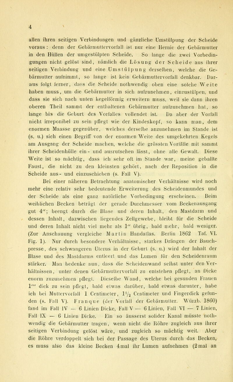 allen ihren seitigen Verbindungen und gänzliche Umstülpung der Scheide voraus : denn der Gebärmuttervorfall ist nur eine Hernie der Gebärmutter in den Hüllen der umgestülpten Scheide. So lange die zwei Vorbedin- gungen nicht gelöst sind, nämlich die Lösung der Scheide aus ihrer seitigen Verbindung und eine Umstülpung derselben, welche die Ge- bärmutter aufnimmt, so lange ist kein Gebärmuttervorfall denkbar. Dar- aus folgt ferner, dass die Scheide nothwendig oben eine solche Weite haben muss, um die Gebärmutter in sich aufzunehmen, einzustülpen, und dass sie sich nach unten kegelförmig erweitern muss, weil sie dann ihren oberen Theil sammt der enthaltenen Gebärmutter aufzunehmen hat, so lange bis die Geburt des Vorfalles vollendet ist. Da aber der Vorfall nicht irreponibel zu sein pflegt wie der Kindeskopf, so kann man, dem enormen Maasse gegenüber, welches derselbe anzunehmen im Stande ist (s. u.) sich einen Begriff von der enormen Weite des umgekehrten Kegels am Ausgang der Scheide machen, welche die grössten Voriälle mit sammt ihrer Scheidenhülle ein- und ausrutschen lässt, ohne alle Gewalt. Diese Weite ist so mächtig, dass ich sehr oft im Stande war, meine geballte Faust, die nicht zu den kleinsten gehört, nach der Reposition in die Scheide aus- und einzuschieben (s. Fall V). Bei einer näheren Betrachtung anatomischer Verhältnisse wird noch mehr eine relativ sehr bedeutende Erweiterung des Scheidenmundes und der Scheide als eine ganz natürliche Vorbedingung erscheinen. Beim weiblichen Becken beträgt der gerade Durchmesser vom Beckenausgang gut 4; beengt durch die Blase und deren Inhalt, den Mastdarm und dessen Inhalt, dazwischen liegendes Zellgewebe, bleibt für die Scheide und deren Inhalt nicht viel mehr als 1 übrig, bald mehr, bald weniger. (Zur Anschauung vergleiche Martin Handatlas. Berlin 1862 Taf. VI. Fig. 1). Nur durch besondere Verhältnisse, starkes Drängen der Bauch- presse, des schwangeren Uterus in der Geburt (s. u.) wird der Inhalt der Blase und des Mastdarms entleert und das Lumen für den Scheidenraum stärker. Man bedenke nun, dass die Scheidenwand selbst unter den Ver- hältnissen, unter denen Gebärmuttervorfall zu entstehen pflegt, an Dicke enorm zuzunehmen pflegt. Dieselbe Wand, welche bei gesunden Frauen V dick zu sein pflegt, bald etwas darüber, bald etwas darunter, habe ich bei Muttervorfali 1 Centimeler, V/2 Centimeter und Fingerdick gefun- den (s. Fall V). Franque (der Vorfall der Gebärmutter. Würzb. 1860) fand im Fall IV — 6 Linien Dicke, Fall V — 6 Linien, Fall VI — 7 Linien, Fall IX — 6 Linien Dicke. Ein so äusserst solider Kanal müsste noth- wendig die Gebärmutter tragen, wenn nicht die Röhre zugleich aus ihrer seitigen Verbindung gelöst wäre, und zugleich so mächtig weit. Aber die Röhre verdoppelt sich bei der Passage des Uterus durch das Becken,