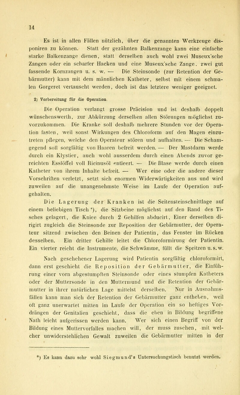Es ist in allen Fällen nützlich, über die genannten Werkzeuge dis- poniren zu können. Statt der gezähnten Balkenzange kann eine einfache starke Balkenzange dienen, statt derselben auch wohl zwei Museux'sche Zangen oder ein scharfer Hacken und eine Museux'sche Zange. zwei gut fassende Kornzangen u. s. w. — Die Steinsonde (zur Retention der Ge- bärmutter) kann mit dem männlichen Katheter, selbst mit einem schma- len Gorgeret vertauscht werden, doch ist das letztere weniger geeignet. 2) Vorbereitung für die Operation. Die Operation verlangt grosse Präcision und ist deshalb doppelt wünschenswerth, zur Abkürzung derselben allen Störungen möglichst zu- vorzukommen. Die Kranke soll deshalb mehrere Stunden vor der Opera- tion fasten, weil sonst Wirkungen des Chloroform auf den Magen einzu- treten pflegen, welche den Operateur stören und aufhalten. — Die Scham- gegend soll sorgfältig von Haaren befreit werden. — Der Mastdarm werde durch ein Klystier, auch wohl ausserdem durch einen Abends zuvor ge- reichten Esslöffel voll Ricinusöl entleert. — Die Blase werde durch einen Katheter von ihrem Inhalte befreit. — Wer eine oder die andere dieser Vorschriften verletzt, setzt sich enormen Widerwärtigkeiten aus und wird zuweilen auf die unangenehmste Weise im Laufe der Operation auf- gehalten. Die Lagerung der Kranken ist die Seitensteinschnittlage auf einem beliebigen Tisch*), die Sitzbeine möglichst auf den Rand des Ti- sches gelagert, die Kniee durch 2 Gehilfen abducirt, Einer derselben di- rigirt zugleich die Steinsonde zur Reposition der Gebärmutter, der Opera- teur sitzend zwischen den Beinen der Patientin, das Fenster im Rücken desselben. Ein dritter Gehilfe leitet die Chloroformirung der Patientin. Ein vierter reicht die Instrumente, die Schwämme, füllt die Spritzen u.s.w. Nach geschehener Lagerung wird Patientin sorgfältig chloroformirt, dann erst geschieht die Reposition der Gebärmutter, die Einfüh- rung einer vorn abgestumpften Steinsonde oder eines stumpfen Katheters oder der Muttersonde in den Muttermund und die Retention der Gebär- mutter in ihrer natürlichen Lage mittelst derselben. Nur in Ausnahms- fällen kann man sich der Retention der Gebärmutter ganz entheben, weil oft ganz unerwartet mitten im Laufe der Operation ein so heftiges Vor- drängen der Genitalien geschieht, dass die eben in Bildung begriffene Nath leicht aufgerissen werden kann. Wer sich einen Begriff von der Bildung eines Muttervorfalles machen will, der muss zusehen, mit wel- cher unwiderstehlichen Gewalt zuweilen die Gebärmutter mitten in der *) Es kann dazu sehr wohl Siegmund's Untersuchungstisch benutzt werden.