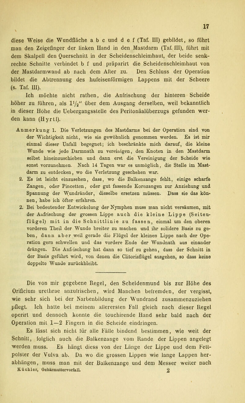 diese Weise die Wundfläche a b c und d e f (Taf. III) gebildet, so führt man den Zeigefinger der linken Hand in den Mastdarm (Taf. III), führt mit dem Skalpell den Querschnitt in der Scheidenschleimhaut, der beide senk- rechte Schnitte verbindet b f und präparirt die Scheidenschleimhaut von der Mastdarmwand ab nach dem After zu. Den Schluss der Operation bildet die Abtrennung des hufeisenförmigen Lappens mit der Scheere (s. Taf. III). Ich möchte nicht rathen, die Anfrischung der hinteren Scheide höher zu führen, als V^ über dem Ausgang derselben, weil bekanntlich in dieser Höhe die Uebergangsstelle des Peritonäalüberzugs gefunden wer- den kann (Hyrtl). Anmerkung 1. Die Verletzungen des Mastdarms bei der Operation sind von der Wichtigkeit nicht, wie sie gewöhnlich genommen werden. Es ist mir einmal dieser Unfall begegnet; ich beschränkte mich darauf, die kleine Wunde wie jede Darmnath zu vereiingen, den Knoten in den Mastdarm selbst hineinzuschieben und dann erst die Vereinigung der Scheide wie sonst vorzunehmen. Nach 14 Tagen war es unmöglich, die Stelle im Mast- darm zu entdecken, wo die Verletzung geschehen war. 2. Es ist leicht einzusehen, dass, wo die Balkenzange fehlt, einige scharfe Zangen, oder Pincetten, oder gut fassende Kornzangen zur Anziehung und Spannung der Wundränder, dieselbe ersetzen müssen. Dass sie das kön= nen, habe ich öfter erfahren. 2. Bei bedeutender Entwicklung der Nymphen muss man nicht versäumen, mit der Anfrischung der grossen Lippe auch die kleine Lippe (Seiten- flügel) mit in die Schnittlinie zu fassen, einmal um den oberen vorderen Theil der Wunde breiter zu machen und ihr solidere Basis zu ge- ben, dann aber weil gerade die Flügel der kleinen Lippe nach der Ope- ration gern schwellen und das vordere Ende der Wundnath aus einander drängen. Die Anfrischung hat dann so tief zu gehen, dass der Schnitt in der Basis geführt wird, von denen die Clitorisflügel ausgehen, so dass keine doppelte Wunde zurückbleibt. Die von mir gegebene Regel, den Scheidenmund bis zur Höhe des Orificium urelhrae anzulrischen, wird Manchen befremden, der vergisst, wie sehr sich bei der Narbenbildung der Wundrand zusammenzuziehen pflegt. Ich hatte bei meinem allerersten Fall gleich nach dieser Regel operirt und dennoch konnte die touchirende Hand sehr bald nach der Operation mit 1—2 Fingern in die Scheide eindringen. Es lässt sich nicht lür alle Fälle bindend bestimmen, wie weit der Schnitt, folglich auch die Balkenzange vom Rande der Lippen angelegt werden muss. Es hängt diess von der Länge der Lippe und dem Fett- polster der Vulva ab. Da wo die grossen Lippen wie lange Lappen her- abhängen, muss man mit der Balkenzange und dem Messer weiter nach Küchler, GettärmuttervorfalL 2