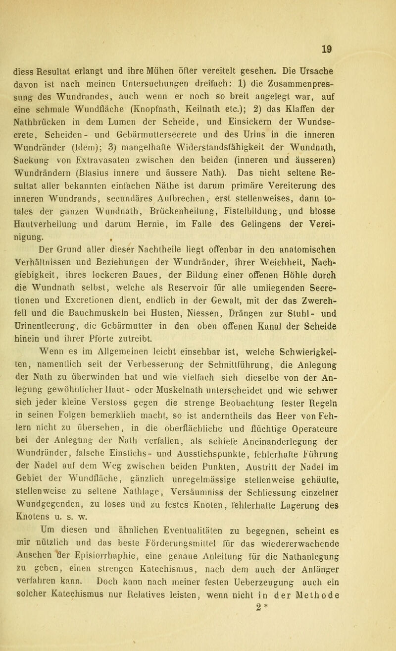 diess Resultat erlangt und ihre Mühen öfter vereitelt gesehen. Die Ursache davon ist nach meinen Untersuchungen dreifach: 1) die Zusammenpres- sung des Wundrandes, auch wenn er noch so breit angelegt war, auf eine schmale Wundfläche (Knopfnath, Keilnath etc.); 2) das Klaffen der Nathbrücken in dem Lumen der Scheide, und Einsickern der Wundse- crete, Scheiden- und Gebärmultersecrete und des Urins in die inneren Wundränder (Idem); 3) mangelhafte Widerstandsfähigkeit der Wundnath, Sackung von Extravasaten zwischen den beiden (inneren und äusseren) Wundrändern (ßlasius innere und äussere Nath). Das nicht seltene Re- sultat aller bekannten einfachen Näthe ist darum primäre Vereiterung des inneren Wundrands, secundäres Aufbrechen, erst stellenweises, dann to- tales der ganzen Wundnath, Brückenheilung, Fistelbildung, und blosse Hautverheilung und darum Hernie, im Falle des Gelingens der Verei- nigung. Der Grund aller dieser Nachtheile liegt offenbar in den anatomischen Verhältnissen und Beziehungen der Wundränder, ihrer Weichheit, Nach- giebigkeit, ihres lockeren Baues, der Bildung einer offenen Höhle durch die Wundnath selbst, welche als Reservoir für alle umliegenden Secre- tionen und Excretionen dient, endlich in der Gewalt, mit der das Zwerch- fell und die Bauchmuskeln bei Husten, Niessen, Drängen zur Stuhl- und Urinentleerung, die Gebärmutter in den oben offenen Kanal der Scheide hinein und ihrer Pforte zutreibt. Wenn es im Allgemeinen leicht einsehbar ist, welche Schwierigkei- ten, namentlich seit der Verbesserung der Schnittführung, die Anlegung der Nath zu überwinden hat und wie vielfach sich dieselbe von der An- legung gewöhnlicher Haut- oder Muskelnath unterscheidet und wie schwer sich jeder kleine Verstoss gegen die strenge Beobachtung fester Regeln in seinen Folgen bemerklich macht, so ist anderntheils das Heer von Feh- lern nicht zu übersehen, in die oberflächliche und flüchtige Operateure bei der Anlegung der Nath verfallen, als schiefe Aneinanderlegung der Wundränder, fälsche Einstichs- und Ausslichspunkte, fehlerhafte Führung der Nadel auf dem Weg zwischen beiden Punkten, Austritt der Nadel im Gebiet der Wundfläche, gänzlich unregelmässige stellenweise gehäufte, stellenweise zu seltene Nathlage, Versäumniss der Schliessung einzelner Wundgegenden, zu loses und zu festes Knoten, fehlerhafte Lagerung des Knotens u. s. w. Um diesen und ähnlichen Eventualitäten zu begegnen, scheint es mir nützlich und das beste Förderungsmittel für das wiedererwachende Ansehen der Episiorrhaphie, eine genaue Anleitung für die Nalhanlegung zu geben, einen strengen Katechismus, nach dem auch der Anfänger verfahren kann. Doch kann nach meiner festen Ueberzeugung auch ein solcher Katechismus nur Relatives leisten, wenn nicht in der Methode 2*