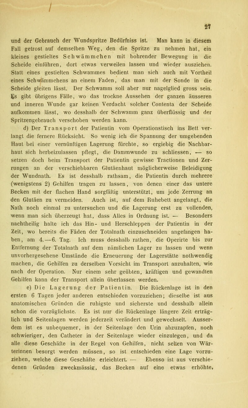 und der Gebrauch der Wundspritze Bedürfniss ist. Man kann in diesem Fall getrost auf demselben Weg, den die Spritze zu nehmen hat, ein kleines gestieltes Schwämmchen mit bohrender Bewegung in die Scheide einführen, dort etwas verweilen lassen und wieder ausziehen. Statt eines gestielten Schwammes bedient man sich auch mit Vortheil eines Schwämmchens an einem Faden, das man mit der Sonde in die Scheide gleiten lässt. Der Schwamm soll aber nur nagelglied gross sein. Es gibt übrigens Fälle, wo das trockne Aussehen der ganzen äusseren und inneren Wunde gar keinen Verdacht solcher Contenta der Scheide aufkommen lässt, wo desshalb der Schwamm ganz überflüssig und der Spritzengebrauch verschoben werden kann. d) Der Transport der Patientin vom Operationstisch ins Bett ver- langt die fernere Rücksicht. So wenig ich die Spannung der umgebenden Haut bei einer vernünftigen Lagerung fürchte, so ergiebig die Nachbar- haut sich herbeizulassen pflegt, die Dammwunde zu schliessen, — so setzen doch beim Transport der Patientin gewisse Tractionen und Zer- rungen an der verschiebbaren Glutäenhaut möglicherweise Beleidigung der Wundnath. Es ist desshalb rathsam, die Patientin durch mehrere (wenigstens 2) Gehilfen tragen zu lassen, von denen einer das untere Becken mit der flachen Hand sorgfältig unterstützt, um jede Zerrung an den Glutäen zu vermeiden. Auch ist, auf dem Ruhebett angelangt, die Nalh noch einmal zu untersuchen und die Lagerung erst zu vollenden, wenn man sich überzeugt hat, dass Alles in Ordnung ist. — Besonders nachtheilig halte ich das Hin- und Herschleppen der Patientin in der Zeit, wo bereits die Fäden der Totalnath einzuschneiden angefangen ha- ben, am 4.—6. Tag. Ich muss desshalb rathen, die Operirte bis zur Entfernung der Totalnath auf dem nämlichen Lager zu lassen und wenn unvorhergesehene Umstände die Erneuerung der Lagerstätte nothwendig machen, die Gehilfen zu derselben Vorsicht im Transport anzuhalten, wie nach der Operation. Nur einem sehr geübten, kräftigen und gewandten Gehilfen kann der Transport allein überlassen werden. e)Die Lagerung der Patientin. Die Rückenlage ist in den ersten 6 Tagen jeder anderen entschieden vorzuziehen; dieselbe ist aus anatomischen Gründen die ruhigste und sicherste und desshalb allein schon die vorzüglichste. Es ist nur die Rückenlage längere Zeit erträg- lich und Seitenlagen werden jederzeit verändert und gewechselt. Ausser- dem ist es unbequemer, in der Seitenlage den Urin abzuzapfen, noch schwieriger, den Catheter in der Seitenlage wieder einzulegen, und da alle diese Geschäfte in der Regel von Gehilfen, nicht selten von Wär- terinnen besorgt werden müssen, so ist entschieden eine Lage vorzu- ziehen, welche diese Geschäfte erleichtert. — Ebenso ist aus verschie- denen Gründen zweckmässig, das Becken auf eine etwas erhöhte,