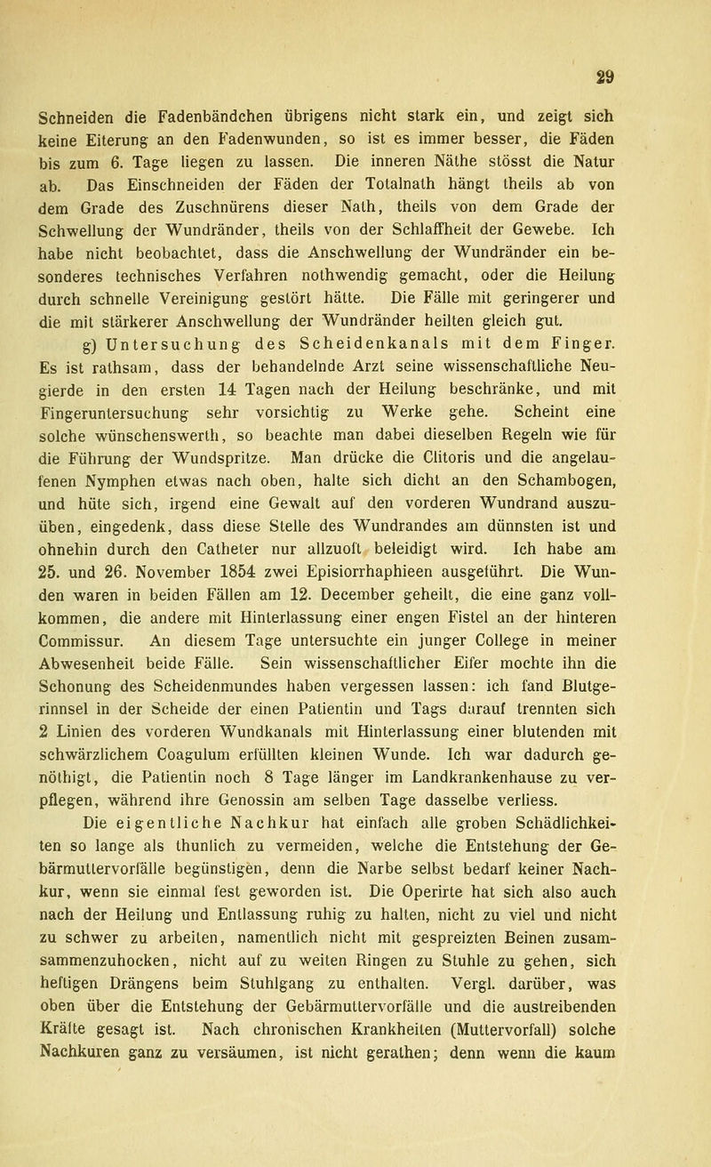 Schneiden die Fadenbändchen übrigens nicht stark ein, und zeigt sich keine Eiterung an den Faden-wunden, so ist es immer besser, die Fäden bis zum 6. Tage liegen zu lassen. Die inneren Näthe stösst die Natur ab. Das Einschneiden der Fäden der Totalnath hängt theils ab von dem Grade des Zuschnürens dieser Nath, theils von dem Grade der Schwellung der Wundränder, theils von der Schlaffheit der Gewebe. Ich habe nicht beobachtet, dass die Anschwellung der Wundränder ein be- sonderes technisches Verfahren nothwendig gemacht, oder die Heilung durch schnelle Vereinigung gestört hätte. Die Fälle mit geringerer und die mit stärkerer Anschwellung der Wundränder heilten gleich gut. g) Untersuchung des Scheidenkanals mit dem Finger. Es ist rathsam, dass der behandelnde Arzt seine wissenschaftliche Neu- gierde in den ersten 14 Tagen nach der Heilung beschränke, und mit Fingeruntersuchung sehr vorsichtig zu Werke gehe. Scheint eine solche wünschenswerth, so beachte man dabei dieselben Regeln wie für die Führung der Wundspritze. Man drücke die Clitoris und die angelau- fenen Nymphen etwas nach oben, halte sich dicht an den Schambogen, und hüte sich, irgend eine Gewalt auf den vorderen Wundrand auszu- üben, eingedenk, dass diese Stelle des Wundrandes am dünnsten ist und ohnehin durch den Catheter nur allzuoft beleidigt wird. Ich habe am 25. und 26. November 1854 zwei Episiorrhaphieen ausgeführt. Die Wun- den waren in beiden Fällen am 12. December geheilt, die eine ganz voll- kommen, die andere mit Hinterlassung einer engen Fistel an der hinteren Commissur. An diesem Tage untersuchte ein junger College in meiner Abwesenheit beide Fälle. Sein wissenschaftlicher Eifer mochte ihn die Schonung des Scheidenmundes haben vergessen lassen: ich fand Blutge- rinnsel in der Scheide der einen Patientin und Tags darauf trennten sich 2 Linien des vorderen Wundkanals mit Hinterlassung einer blutenden mit schwärzlichem Coagulum erfüllten kleinen Wunde. Ich war dadurch ge- nöthigt, die Patientin noch 8 Tage länger im Landkrankenhause zu ver- pflegen, während ihre Genossin am selben Tage dasselbe verliess. Die eigentliche Nachkur hat einfach alle groben Schädlichkei- ten so lange als thunlich zu vermeiden, welche die Entstehung der Ge- bärmuttervorfälle begünstigen, denn die Narbe selbst bedarf keiner Nach- kur, wenn sie einmal fest geworden ist. Die Operirte hat sich also auch nach der Heilung und Entlassung ruhig zu halten, nicht zu viel und nicht zu schwer zu arbeiten, namentlich nicht mit gespreizten Beinen zusam- sammenzuhocken, nicht auf zu weiten Ringen zu Stuhle zu gehen, sich heftigen Drängens beim Stuhlgang zu enthalten. Vergl. darüber, was oben über die Entstehung der Gebärmuttervorfälle und die austreibenden Kräfte gesagt ist. Nach chronischen Krankheiten (Muttervorfall) solche Nachkuren ganz zu versäumen, ist nicht gerathen; denn wenn die kaum