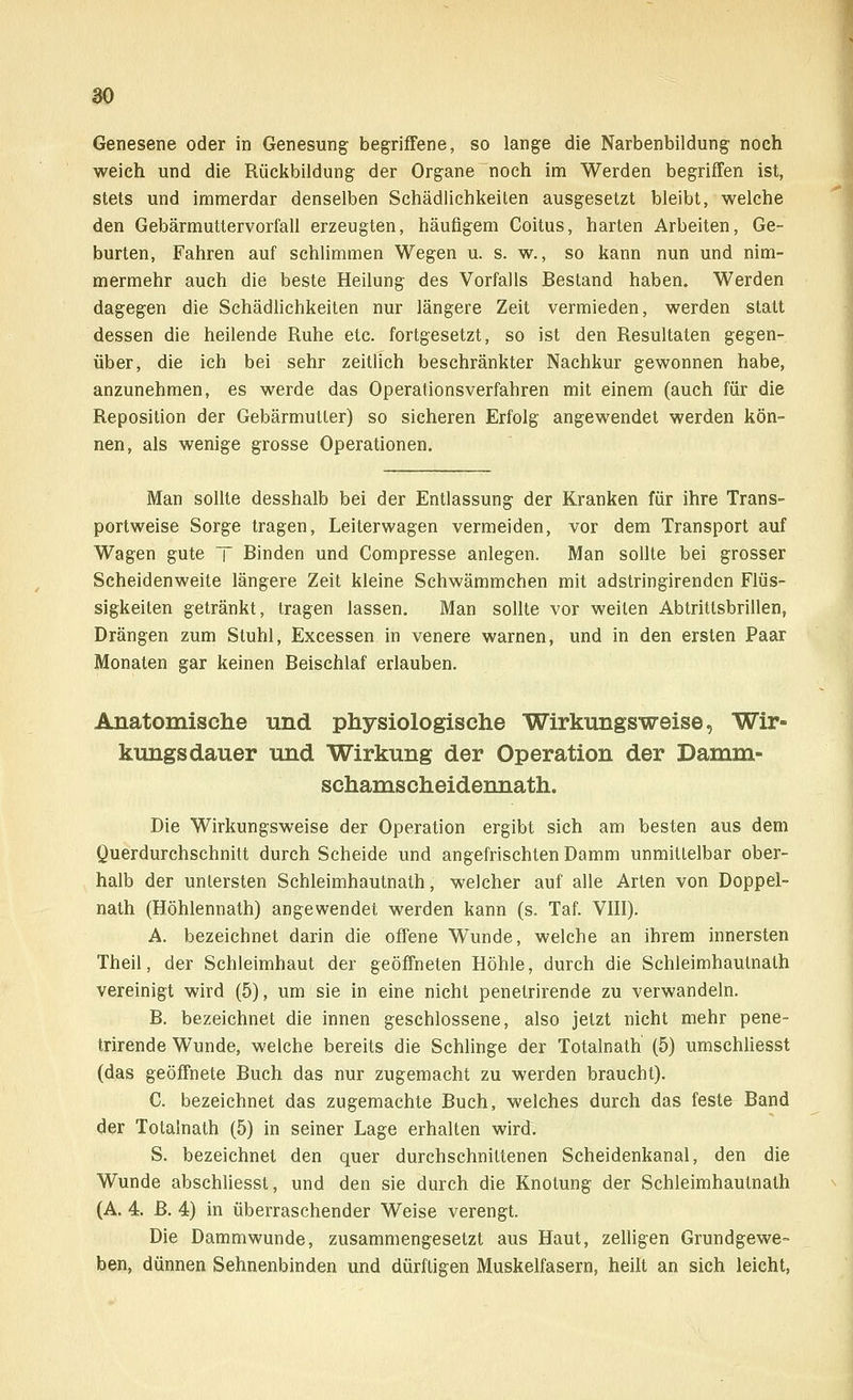 Genesene oder in Genesung begriffene, so lange die Narbenbildung noch weich und die Rückbildung der Organe noch im Werden begriffen ist, stets und immerdar denselben Schädlichkeiten ausgesetzt bleibt, welche den Gebärmuttervorfall erzeugten, häufigem Coitus, harten Arbeiten, Ge- burten, Fahren auf schlimmen Wegen u. s. w., so kann nun und nim- mermehr auch die beste Heilung des Vorfalls Bestand haben. Werden dagegen die Schädlichkeiten nur längere Zeit vermieden, werden statt dessen die heilende Ruhe etc. fortgesetzt, so ist den Resultaten gegen- über, die ich bei sehr zeitlich beschränkter Nachkur gewonnen habe, anzunehmen, es werde das Operationsverfahren mit einem (auch für die Reposition der Gebärmutter) so sicheren Erfolg angewendet werden kön- nen, als wenige grosse Operationen. Man sollte desshalb bei der Entlassung der Kranken für ihre Trans- portweise Sorge tragen, Leiterwagen vermeiden, vor dem Transport auf Wagen gute T Binden und Compresse anlegen. Man sollte bei grosser Scheidenweite längere Zeit kleine Schwämmchen mit adstringirenden Flüs- sigkeiten getränkt, tragen lassen. Man sollte vor weiten Abtrittsbrillen, Drängen zum Stuhl, Excessen in venere warnen, und in den ersten Paar Monaten gar keinen Beischlaf erlauben. Anatomische und physiologische Wirkungsweise, Wir- kungsdauer und Wirkung der Operation der Damm- schamscheidennath. Die Wirkungsweise der Operation ergibt sich am besten aus dem Querdurchschnitt durch Scheide und angefrischten Damm unmittelbar ober- halb der untersten Schleimhautnath, welcher auf alle Arten von Doppel- nath (Höhlennath) angewendet werden kann (s. Taf. VIII). A. bezeichnet darin die offene Wunde, welche an ihrem innersten Theil, der Schleimhaut der geöffneten Höhle, durch die Schleimhautnath vereinigt wird (5), um sie in eine nicht penetrirende zu verwandeln. B. bezeichnet die innen geschlossene, also jetzt nicht mehr pene- trirende Wunde, welche bereits die Schlinge der Totalnath (5) umschliesst (das geöffnete Buch das nur zugemacht zu werden braucht). C. bezeichnet das zugemachte Buch, welches durch das feste Band der Totalnath (5) in seiner Lage erhalten wird. S. bezeichnet den quer durchschnittenen Scheidenkanal, den die Wunde abschliesst, und den sie durch die Knotung der Schleimhautnath (A. 4. B. 4) in überraschender Weise verengt. Die Dammwunde, zusammengesetzt aus Haut, zelligen Grundgewe- ben, dünnen Sehnenbinden und dürftigen Muskelfasern, heilt an sich leicht,