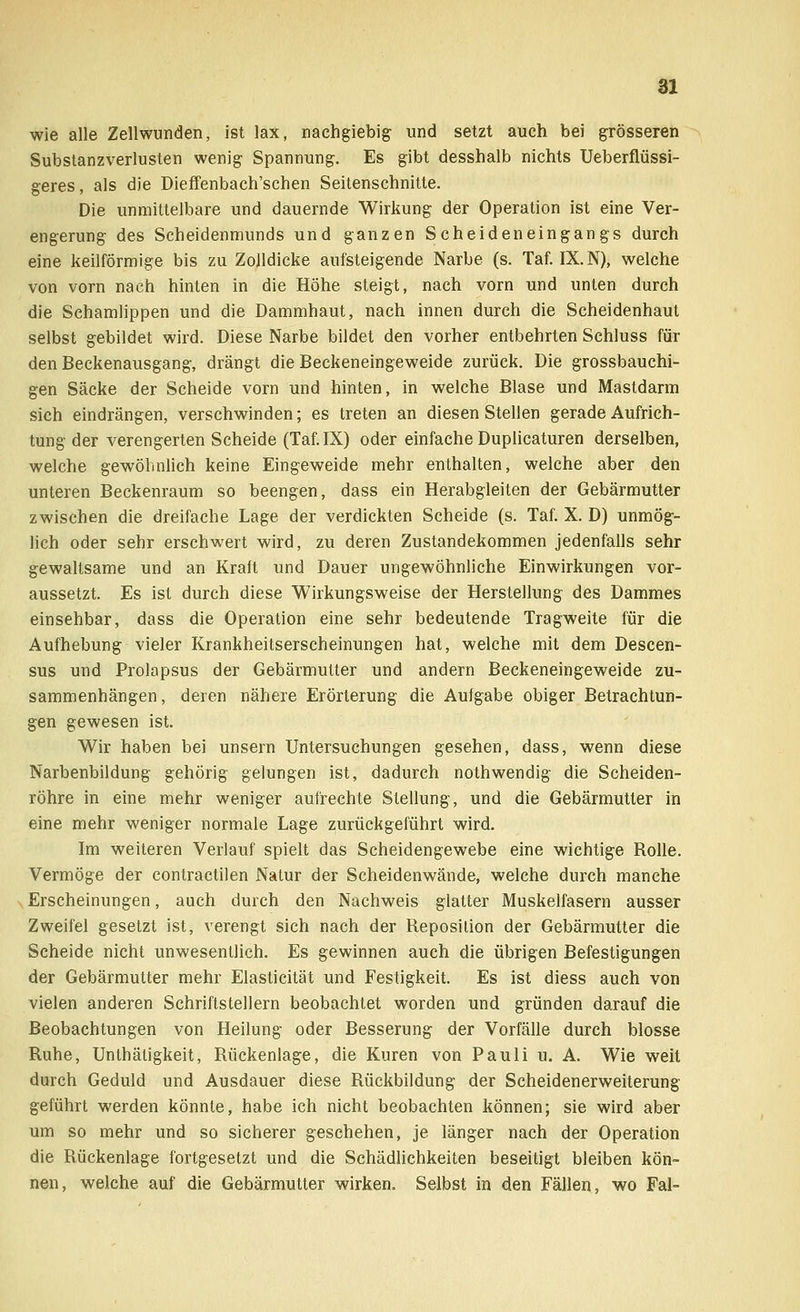 wie alle Zellwunden, ist lax, nachgiebig und setzt auch bei grösseren Substanzverlusten wenig Spannung. Es gibt desshalb nichts Ueberflüssi- geres, als die Dieffenbach'schen Seitenschnitte. Die unmittelbare und dauernde Wirkung der Operation ist eine Ver- engerung des Scheidenmunds und ganzen Scheideneingangs durch eine keilförmige bis zu Zolldicke aufsteigende Narbe (s. Taf. IX. N), welche von vorn nach hinten in die Höhe steigt, nach vorn und unten durch die Schamlippen und die Dammhaut, nach innen durch die Scheidenhaut selbst gebildet wird. Diese Narbe bildet den vorher entbehrten Schluss für den Beckenausgang, drängt die Beckeneingeweide zurück. Die grossbauchi- gen Säcke der Scheide vorn und hinten, in welche Blase und Mastdarm sich eindrängen, verschwinden; es treten an diesen Stellen gerade Aufrich- tung der verengerten Scheide (Taf. IX) oder einfache Duplicaturen derselben, welche gewöhnlich keine Eingeweide mehr enthalten, welche aber den unteren Beckenraum so beengen, dass ein Herabgleiten der Gebärmutter zwischen die dreifache Lage der verdickten Scheide (s. Taf. X. D) unmög- lich oder sehr erschwert wird, zu deren Zustandekommen jedenfalls sehr gewaltsame und an Kraft und Dauer ungewöhnliche Einwirkungen vor- aussetzt. Es ist durch diese Wirkungsweise der Herstellung des Dammes einsehbar, dass die Operation eine sehr bedeutende Tragweite für die Aufhebung vieler Krankheitserscheinungen hat, welche mit dem Descen- sus und Prolapsus der Gebärmutter und andern Beckeneingeweide zu- sammenhängen, deren nähere Erörterung die Aufgabe obiger Betrachtun- gen gewesen ist. Wir haben bei unsern Untersuchungen gesehen, dass, wenn diese Narbenbildung gehörig gelungen ist, dadurch nothwendig die Scheiden- röhre in eine mehr weniger aufrechte Stellung, und die Gebärmutter in eine mehr weniger normale Lage zurückgeführt wird. Im weiteren Verlauf spielt das Scheidengewebe eine wichtige Rolle. Vermöge der contractilen Natur der Scheidenwände, welche durch manche Erscheinungen, auch durch den Nachweis glatter Muskelfasern ausser Zweifel gesetzt ist, verengt sich nach der Reposition der Gebärmutter die Scheide nicht unwesentlich. Es gewinnen auch die übrigen Befestigungen der Gebärmutter mehr Elasticität und Festigkeit. Es ist diess auch von vielen anderen Schriftstellern beobachtet worden und gründen darauf die Beobachtungen von Heilung oder Besserung der Vorfälle durch blosse Ruhe, Unthätigkeit, Rückenlage, die Kuren von Pauli u. A. Wie weit durch Geduld und Ausdauer diese Rückbildung der Scheidenerweiterung geführt werden könnte, habe ich nicht beobachten können; sie wird aber um so mehr und so sicherer geschehen, je länger nach der Operation die Rückenlage fortgesetzt und die Schädlichkeiten beseitigt bleiben kön- nen, welche auf die Gebärmutter wirken. Selbst in den Fällen, wo Fal-