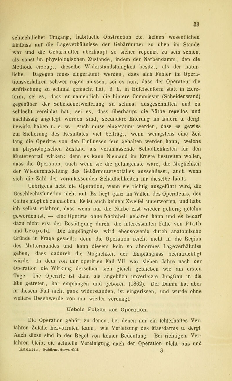 schlechtlicher Umgang, habituelle Obstruktion etc. keinen wesentlichen Einfluss auf die Lageverhältnisse der Gebärmutter zu üben im Stande war und die Gebärmutter überhaupt so sicher reponirt zu sein schien, als sonst im physiologischen Zustande, indem der Narbendamm, den die Methode erzeugt, dieselbe Widerstandsfähigkeit besitzt, als der natür- liche. Dagegen muss eingeräumt werden, dass sich Fehler im Opera- tionsverfahren schwer rügen müssen, sei es nun, dass der Operateur die Anfrischung zu schmal gemacht hat, d. h. in Hufeisenform statt in Herz- form, sei es, dass er namentlich die hintere Commissur (Scheidenwand) gegenüber der Scheidenerweiterung zu schmal ausgeschnitten und zu schlecht vereinigt hat, sei es, dass überhaupt die Nälhe regellos und nachlässig angelegt worden sind, secundäre Eiterung im Innern u. dergl bewirkt haben u. s. w. Auch muss eingeräumt werden, dass es gewiss zur Sicherung des Resultates viel beiträgt, wenn wenigstens eine Zeit lang die Operirte von den Einflüssen fern gehalten werden kann, welche im physiologischen Zustand als veranlassende Schädlichkeiten für den Muttervorfall wirken: denn es kann Niemand im Ernste bestreiten wollens dass die Operation, auch wenn sie die gelungenste wäre, die Möglichkeit der Wiederentstehung des Gebärmuttervorfalles ausschliesst, auch wenn sich die Zahl der veranlassenden Schädlichkeiten für dieselbe häuft. Uebrigens hebt die Operation, wenn sie richtig ausgeführt wird, die Geschlechtsfunction nicht auf. Es liegt ganz im Willen des Operateurs, den Coitus möglich zu machen. Es ist auch keinem Zweifel unterworfen, und habe ich selbst erfahren, dass wenn nur die Narbe erst wieder gehörig gelehm geworden ist, — eine Operirte ohne Nachtheil gebären kann und es bedarf dazu nicht erst der Bestätigung durch die interessanten Fälle von Plath und Leopold. Die Empfängniss wird ebensowenig durch anatomische Gründe in Frage gestellt: denn die Operation reicht nicht in die Region des Muttermundes und kann diesem kein so abnormes Lageverhältniss geben, dass dadurch die Möglichkeit der Empfängniss beeinträchtigt würde. In dem von mir operirten Fall VII war sieben Jahre nach der Operation die Wirkung derselben sich gleich geblieben wie am ersten Tage. Die Operirte ist dann als angeblich unverletzte Jungfrau in die Ehe getreten, hat empfangen und geboren (1862). Der Damm hat aber in diesem Fall nicht ganz widerstanden, ist eingerissen, und wurde ohne weitere Beschwerde von mir wieder vereinigt. liebele Folgen der Operation. Die Operation gehört zu denen, bei denen nur ein fehlerhaftes Ver- fahren Zufälle hervorrufen kann, wie Verletzung des Mastdarms u. dergl. Auch diese sind in der Regel von keiner Bedeutung. Bei richtigem Ver- fahren bleibt die schnelle Vereinigung nach der Operation nicht aus und Räch ler, Gebärmutteryorfaü, g