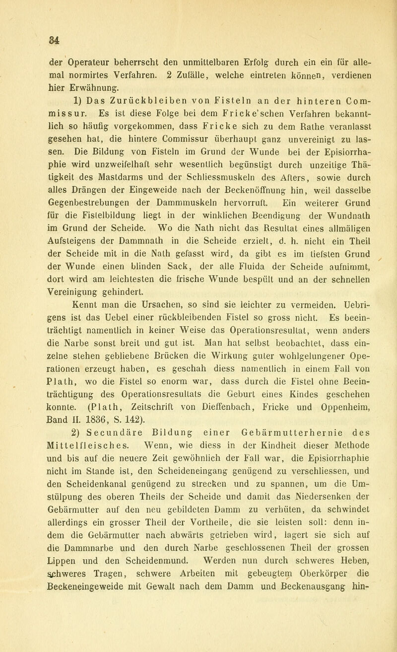 der Operateur beherrscht den unmittelbaren Erfolg- durch ein ein für alle- mal normirtes Verfahren. 2 Zufälle, welche eintreten können, verdienen hier Erwähnung. 1) Das Zurückbleiben von Fisteln an der hinteren Com- missur. Es ist diese Folge bei dem Fricke'sehen Verfahren bekannt- lich so häufig vorgekommen, dass Fricke sich zu dem Rathe veranlasst gesehen hat, die hintere Commissur überhaupt ganz unvereinigt zu las- sen. Die Bildung von Fisteln im Grund der Wunde bei der Episiorrha- phie wird unzweifelhaft sehr wesentlich begünstigt durch unzeilige Thä- tigkeit des Mastdarms und der Schliessmuskeln des Afters, sowie durch alles Drängen der Eingeweide nach der Beckenöffnung hin, weil dasselbe Gegenbestrebungen der Dammmuskeln hervorruft. Ein weiterer Grund für die Fislelbildung liegt in der winklichen Beendigung der Wundnath im Grund der Scheide. Wo die Nath nicht das Resultat eines allmäligen Aufsteigens der Dammnath in die Scheide erzielt, d. h. nicht ein Theil der Scheide mit in die Nath gefasst wird, da gibt es im tiefsten Grund der Wunde einen blinden Sack, der alle Fluida der Scheide aufnimmt, dort wird am leichtesten die frische Wunde bespült und an der schnellen Vereinigung gehindert. Kennt man die Ursachen, so sind sie leichter zu vermeiden. Uebri- gens ist das Uebel einer rückbleibenden Fistel so gross nicht. Es beein- trächtigt namentlich in keiner Weise das Operationsresultat, wenn anders die Narbe sonst breit und gut ist. Man hat selbst beobachtet, dass ein- zelne stehen gebliebene Brücken die Wirkung guter wohlgelungener Ope- rationen erzeugt haben, es geschah diess namentlich in einem Fall von Plath, wo die Fistel so enorm war, dass durch die Fistel ohne Beein- trächtigung des Operationsresultats die Geburt eines Kindes geschehen konnte. (Plath, Zeitschrift von Dieffenbach, Fricke und Oppenheim, Band II. 1836, S. 142). 2) Secundäre Bildung einer Gebärmutterhernie des Mittel fleische s. Wenn, wie diess in der Kindheit dieser Methode und bis auf die neuere Zeit gewöhnlich der Fall war, die Episiorrhaphie nicht im Stande ist, den Scheideneingang genügend zu verschliessen, und den Scheidenkanal genügend zu strecken und zu spannen, um die Um- stülpung des oberen Theils der Scheide und damit das Niedersenken der Gebärmutter auf den neu gebildeten Damm zu verhüten, da schwindet allerdings ein grosser Theil der Vortheile, die sie leisten soll: denn in- dem die Gebärmutter nach abwärts getrieben wird, lagert sie sich auf die Dammnarbe und den durch Narbe geschlossenen Theil der grossen Lippen und den Scheidenmund. Werden nun durch schweres Heben, schweres Tragen, schwere Arbeiten mit gebeugtem Oberkörper die Beckeneingeweide mit Gewalt nach dem Damm und Beckenausgang hin-