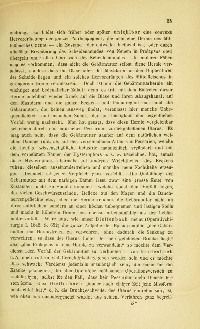gedrängt, so bildet sich früher oder später unfehlbar eine convexe Hervordrängung der ganzen Narbengegend, die man eine Hernie des Mit- telfleisches nennt — ein Zustand, der entweder bleibend ist, oder durch allmälige Erweiterung des Scheidenmundes von Neuem in Prolapsus uteri übergeht ohne alles Einreissen des Scheidenmundes. In anderen Fällen mag es vorkommen, dass nicht die Gebärmutter selbst diese Hernie ver- anlasst, sondern dass die Blase oder der Mastdarm in den Duplicaturen der Scheide liegen und ein solches Hervordrängen des Mittelfleisches in geringerem Grade veranlassen. Doch ist nur die Gebärmutterhernie ein wichtiger und bedenklicher Zufall: denn es tritt mit dem Eintreten dieser Hernie unfehlbar wieder Druck auf die Blase und ihren Abzugskanal, auf den Mastdarm und die ganze Becken- und Dammregion ein, und die Gebärmutter, die keinen Ausweg findet, veranlasst hier manche Unbe- quemlichkeit und manchen Zufall, der an Lästigkeit dem eigentlichen Vorfall wenig nachsteht. Man hat gesagt, dass diese Hernie vergleichbar sei einem durch ein natürliches Pessarium zurückgehaltenen Uterus. Es mag auch sein, dass die Gebärmutter sanfter auf dem natürlichen wei- chen Damme ruht, als auf den verschiedenen Arten von Pessarien, welche die heulige wissenschaftliche Industrie mannichfach verändert und mit dem vornehmen Namen der Hysterophors u. s. w. bezeichnet hat, zumal diese Hysterophors abermals auf anderen Weichtheilen des Beckens ruhen, dieselben auseinandertreiben und manche neue Nachtheile erzeu- gen. Dennoch ist jener Vergleich ganz verfehlt. Die Umhüllung der Gebärmutter mit dem narbigen Damm lässt zwar eine grosse Kette von Zuständen nicht zu Stande kommen, welche sonst dem Vorfall folgen, die vielen Geschwürszustände, Reflexe auf den Magen und die Bauch- nervengeflechte etc., aber die Hernie reponirt die Gebärmutter nicht an ihrer natürlichen, sondern an einer höchst unbequemen und lästigen Stelle und macht in höherem Grade fast ebenso arbeitsunfähig als der Gebär- muttervorfall. Wäre nun, wie unser Dieffenbach meint (Operativchi- rurgie I. 1845. S. 652) die ganze Aufgabe der Episiorrhaphie „der Gebär- mutter das Heraustreten zu verwehren, ohne dadurch die Senkung zu verwehren, so dass der Uterus hinter der neu gebildeten Brücke liegt, also „den Prolapsus in eine Hernie zu verwandeln, so möchte dem Ver- dienst „den Vorfall der Gebärmutter zu verhindern, von Dieffenbach U.A. noch viel zu viel Gerechtigkeit gegeben worden sein und es möchte dies schwache Verdienst jedenfalls unzulänglich sein, Um einen für die Kranke peinlichen, für den Operateur mühsamen Operationsversuch zu rechtfertigen, selbst für den Fall, dass kein Pessarium mehr Dienste lei- sten kann. Dass Dieffenbach „immer nach einiger Zeit jene Missform beobachtet hat, d. h. die Bruchgeschwulst des Uterus eintreten sah, ist, wie oben aus einandergesetzt wurde, aus seinem Verfahren ganz begreif- 3*