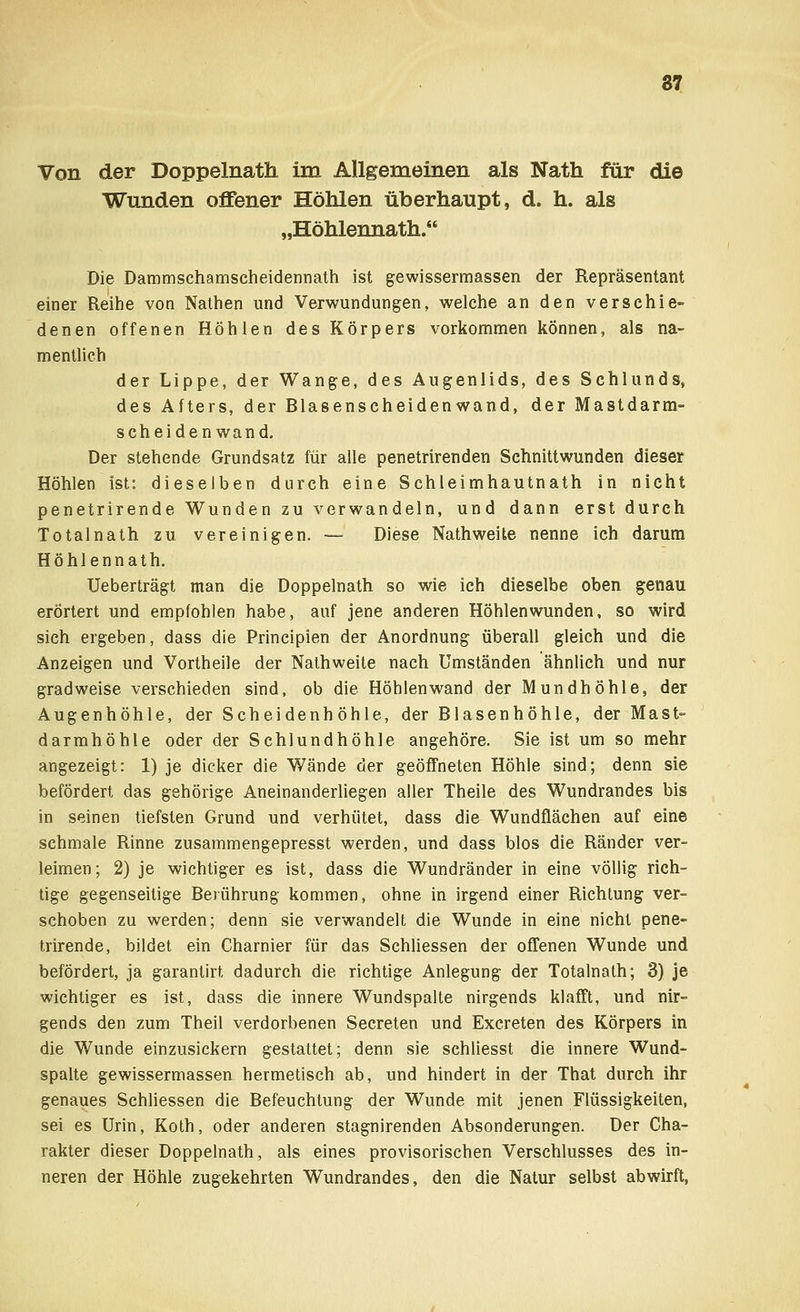 Von der Doppelnath im Allgemeinen als Nath für die Wunden offener Höhlen überhaupt, d. h. als „Höhlennath. Die Dammschamscheidennath ist gewissermassen der Repräsentant einer Reihe von Nathen und Verwundungen, welche an den verschie- denen offenen Höhlen des Körpers vorkommen können, als na- mentlich der Lippe, der Wange, des Augenlids, des Schlunds, des Afters, der Blasenscheidenwand, der Mastdarm- scheidenwand. Der stehende Grundsatz für alle penetrirenden Schnittwunden dieser Höhlen ist: dieselben durch eine Schleimhautnath in nicht penetrirende Wunden zu verwandeln, und dann erst durch Totalnath zu vereinigen. — Diese Nathweite nenne ich darum Höhlennath. TJeberträgt man die Doppelnath so wie ich dieselbe oben genau erörtert und empfohlen habe, auf jene anderen Höhlenwunden, so wird sich ergeben, dass die Principien der Anordnung überall gleich und die Anzeigen und Vortheile der Nathweite nach Umständen ähnlich und nur gradweise verschieden sind, ob die Höhlen wand der Mundhöhle, der Augenhöhle, der Scheidenhöhle, der Blasenhöhle, der Mast- darmhöhle oder der Schlundhöhle angehöre. Sie ist um so mehr angezeigt: 1) je dicker die Wände der geöffneten Höhle sind; denn sie befördert das gehörige Aneinanderliegen aller Theile des Wundrandes bis in seinen tiefsten Grund und verhütet, dass die Wundflächen auf eine schmale Rinne zusammengepresst werden, und dass blos die Ränder ver- leimen; 2) je wichtiger es ist, dass die Wundränder in eine völlig rich- tige gegenseitige Berührung kommen, ohne in irgend einer Richtung ver- schoben zu werden; denn sie verwandelt die Wunde in eine nicht pene- trirende, bildet ein Charnier für das Schliessen der offenen Wunde und befördert, ja garantirt dadurch die richtige Anlegung der Totalnath; 3) je wichtiger es ist, dass die innere Wundspalte nirgends klafft, und nir- gends den zum Theil verdorbenen Secreten und Excreten des Körpers in die Wunde einzusickern gestattet; denn sie schliesst die innere Wund- spalte gewissermassen hermetisch ab, und hindert in der That durch ihr genaues Schliessen die Befeuchtung der Wunde mit jenen Flüssigkeiten, sei es Urin, Koth, oder anderen stagnirenden Absonderungen. Der Cha- rakter dieser Doppelnath, als eines provisorischen Verschlusses des in- neren der Höhle zugekehrten Wundrandes, den die Natur selbst abwirft,