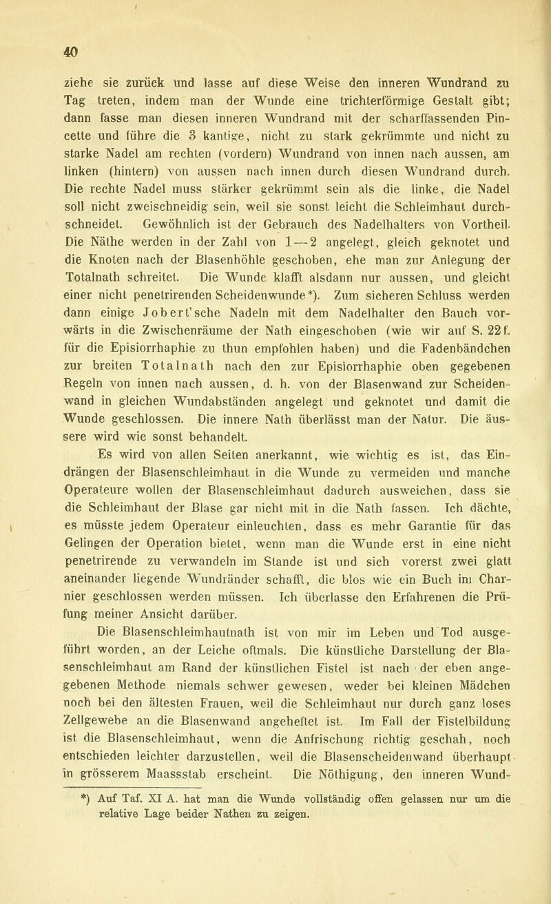ziehe sie zurück und lasse auf diese Weise den inneren Wundrand zu Tag treten, indem man der Wunde eine trichterförmige Gestalt gibt; dann fasse man diesen inneren Wundrand mit der scharffassenden Pin- cette und führe die 3 kantige, nicht zu stark gekrümmte und nicht zu starke Nadel am rechten (vordem) Wundrand von innen nach aussen, am linken (hintern) von aussen nach innen durch diesen Wundrand durch. Die rechte Nadel muss stärker gekrümmt sein als die linke, die Nadel soll nicht zweischneidig sein, weil sie sonst leicht die Schleimhaut durch- schneidet. Gewöhnlich ist der Gebrauch des Nadelhalters von Vortheil. Die Näthe werden in der Zahl von 1 — 2 angelegt, gleich geknotet und die Knoten nach der Blasenhöhle geschoben, ehe man zur Anlegung der Totalnath schreitet. Die Wunde klafft alsdann nur aussen, und gleicht einer nicht penetrirenden Scheiden wunde*). Zum sicheren Schluss werden dann einige Job ert'sehe Nadeln mit dem Nadelhalter den Bauch vor- wärts in die Zwischenräume der Nath eingeschoben (wie wir auf S. 22 f, für die Episiorrhaphie zu thun empfohlen haben) und die Fadenbändchen zur breiten Totalnath nach den zur Episiorrhaphie oben gegebenen Regeln von innen nach aussen, d. h. von der Blasenwand zur Scheiden- wand in gleichen Wundabständen angelegt und geknotet und damit die Wunde geschlossen. Die innere Nath überlässt man der Natur. Die äus- sere wird wie sonst behandelt. Es wird von allen Seiten anerkannt, wie wichtig es ist, das Ein- drängen der Blasenschleimhaut in die Wunde zu vermeiden und manche Operateure wollen der Blasenschleimhaut dadurch ausweichen, dass sie die Schleimhaut der Blase gar nicht mit in die Nath fassen. Ich dächte, es müsste jedem Operateur einleuchten, dass es mehr Garantie für das Gelingen der Operation bietet, wenn man die Wunde erst in eine nicht penetrirende zu verwandeln im Stande ist und sich vorerst zwei glatt aneinander liegende Wundränder schafft, die blos wie ein Bueh im Char- nier geschlossen werden müssen. Ich überlasse den Erfahrenen die Prü- fung meiner Ansicht darüber. Die Blasenschleimhautnath ist von mir im Leben und Tod ausge- führt worden, an der Leiche oftmals. Die künstliche Darstellung der Bla- senschleimhaut am Rand der künstlichen Fistel ist nach der eben ange- gebenen Methode niemals schwer gewesen, weder bei kleinen Mädchen noch bei den ältesten Frauen, weil die Schleimhaut nur durch ganz loses Zellgewebe an die Blasenwand angeheftet ist. Im Fall der Fistelbildung ist die Blasenschleimhaut, wenn die Anfrischung richtig geschah, noch entschieden leichter darzustellen, weil die Blasenscheidenwand überhaupt in grösserem Maassstab erscheint. Die Nöthigung, den inneren Wund- *) Auf Taf. XI A. hat man die Wunde vollständig offen gelassen nur um die relative Lage beider Nathen zu zeigen.