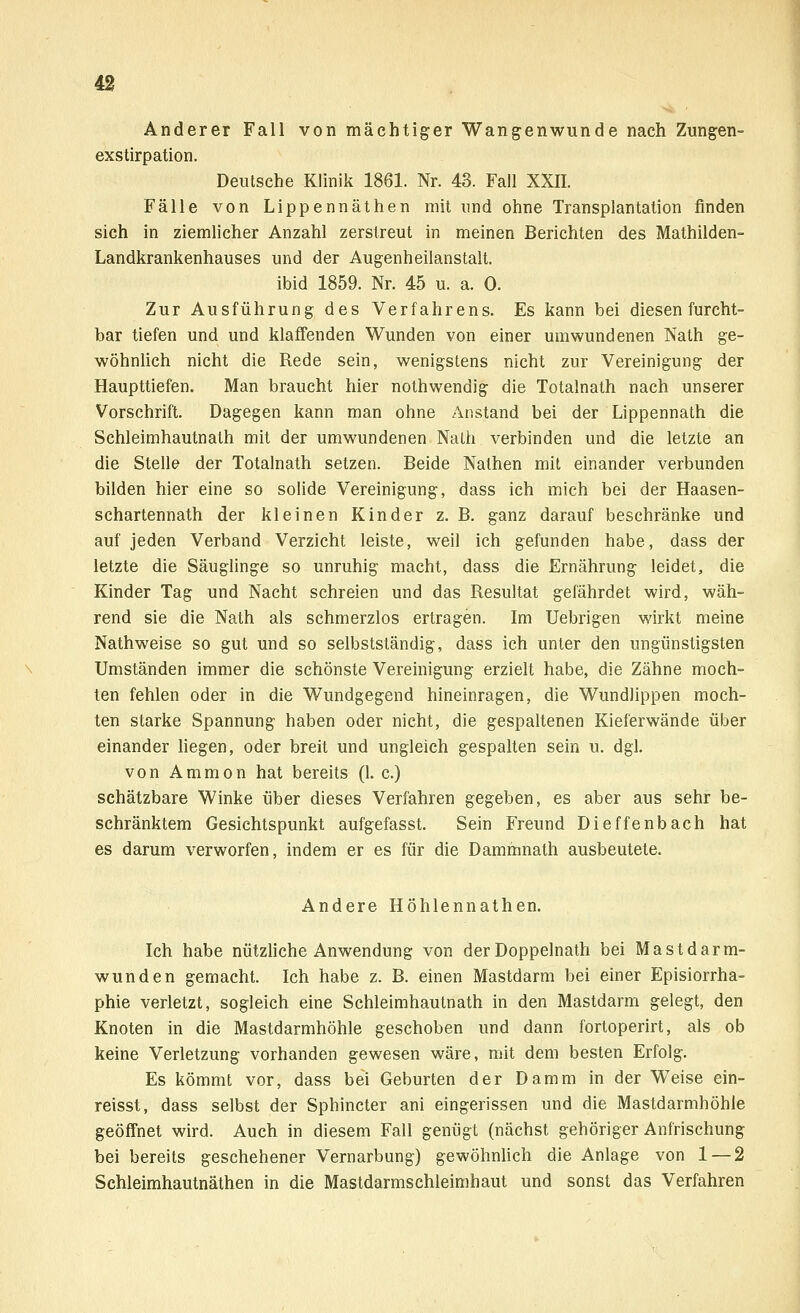 Anderer Fall von mächtiger Wangenwunde nach Zungen- exstirpation. Deutsche Klinik 1861. Nr. 43. Fall XXII. Fälle von Lippennäthen mit und ohne Transplantation finden sich in ziemlicher Anzahl zerstreut in meinen Berichten des Mathilden- Landkrankenhauses und der Augenheilanstalt. ibid 1859. Nr. 45 u. a. 0. Zur Ausführung des Verfahrens. Es kann bei diesen furcht- bar tiefen und und klaffenden Wunden von einer umwundenen Nath ge- wöhnlich nicht die Rede sein, wenigstens nicht zur Vereinigung der Haupttiefen. Man braucht hier nothwendig die Totalnath nach unserer Vorschrift. Dagegen kann man ohne Anstand bei der Lippennath die Sehleimhautnath mit der umwundenen Nath verbinden und die letzte an die Stelle der Totalnath setzen. Beide Nathen mit einander verbunden bilden hier eine so solide Vereinigung, dass ich mich bei der Haasen- schartennath der kleinen Kinder z. B. ganz darauf beschränke und auf jeden Verband Verzicht leiste, weil ich gefunden habe, dass der letzte die Säuglinge so unruhig macht, dass die Ernährung leidet, die Kinder Tag und Nacht schreien und das Resultat gefährdet wird, wäh- rend sie die Nath als schmerzlos ertragen. Im Uebrigen wirkt meine Nathweise so gut und so selbstständig, dass ich unter den ungünstigsten Umständen immer die schönste Vereinigung erzielt habe, die Zähne moch- ten fehlen oder in die Wundgegend hineinragen, die Wundlippen moch- ten starke Spannung haben oder nicht, die gespaltenen Kieferwände über einander liegen, oder breit und ungleich gespalten sein u. dgl. von Ammon hat bereits (1. c.) schätzbare Winke über dieses Verfahren gegeben, es aber aus sehr be- schränktem Gesichtspunkt aufgefasst. Sein Freund Dieffenbach hat es darum verworfen, indem er es für die Dammnath ausbeutete. Andere Höhlennathen. Ich habe nützliche Anwendung von der Doppelnath bei Mastdarm- wunden gemacht. Ich habe z. B. einen Mastdarm bei einer Episiorrha- phie verletzt, sogleich eine Sehleimhautnath in den Mastdarm gelegt, den Knoten in die Mastdarmhöhle geschoben und dann fortoperirt, als ob keine Verletzung vorhanden gewesen wäre, mit dem besten Erfolg. Es kömmt vor, dass bei Geburten der Damm in der Weise ein- reisst, dass selbst der Sphincter ani eingerissen und die Mastdarmhöhle geöffnet wird. Auch in diesem Fall genügt (nächst gehöriger Anfrischung bei bereits geschehener Vernarbung) gewöhnlich die Anlage von 1 — 2 Schleimhautnäthen in die Mastdarmschleimhaut und sonst das Verfahren