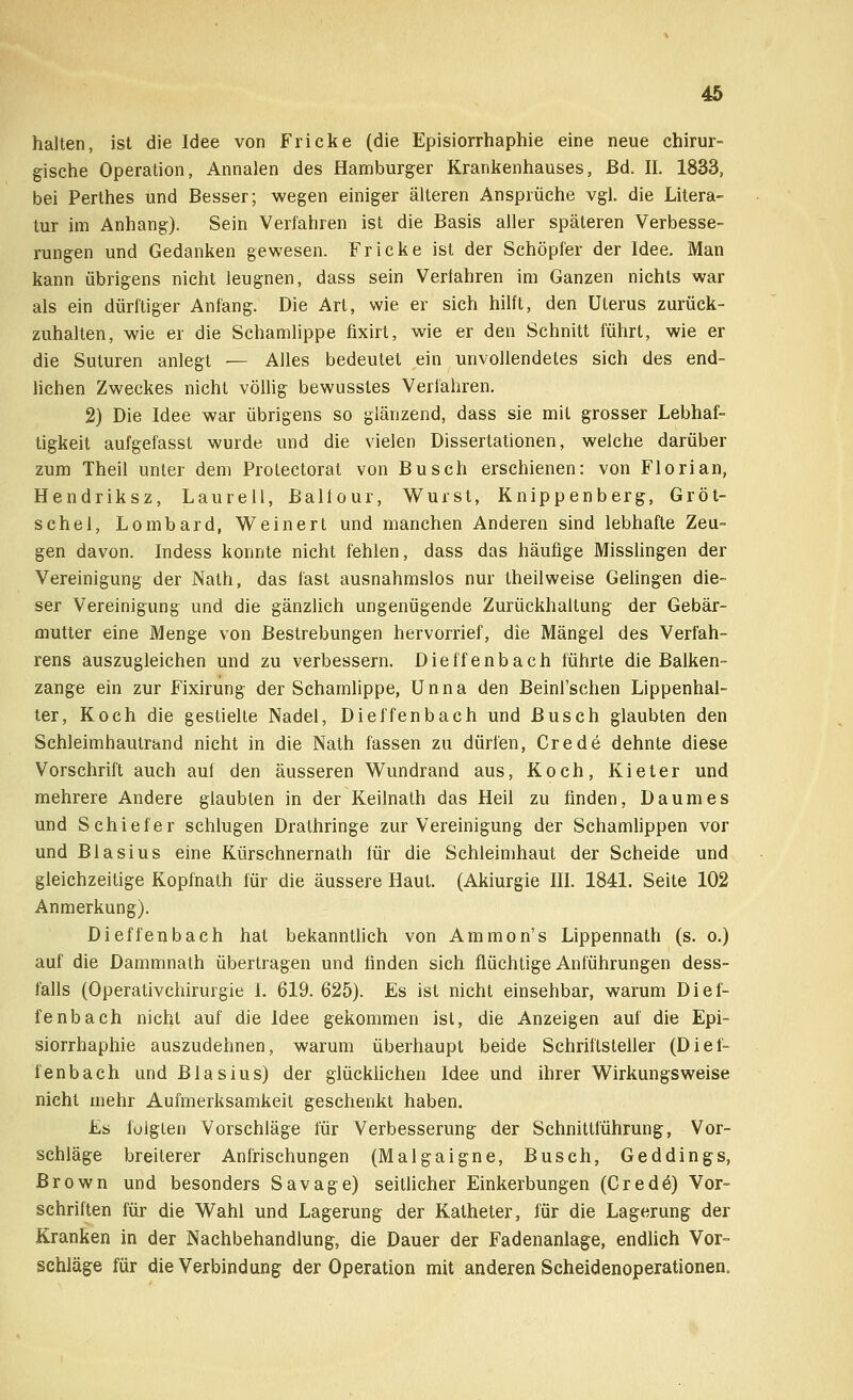halten, ist die Idee von Fricke (die Episiorrhaphie eine neue chirur- gische Operation, Annalen des Hamburger Krankenhauses, ßd. II. 1833, bei Perthes und Besser; wegen einiger älteren Ansprüche vgl. die Litera- tur im Anhang). Sein Verfahren ist die Basis aller späteren Verbesse- rungen und Gedanken gewesen. Fricke ist der Schöpfer der Idee. Man kann übrigens nicht leugnen, dass sein Verfahren im Ganzen nichts war als ein dürftiger Anfang. Die Art, wie er sich hilft, den Uterus zurück- zuhalten, wie er die Schamlippe fixirt, wie er den Schnitt führt, wie er die Suturen anlegt — Alles bedeutet ein unvollendetes sich des end- lichen Zweckes nicht völlig bewusstes Verfahren. 2) Die Idee war übrigens so glänzend, dass sie mit grosser Lebhaf- tigkeit aufgefasst wurde und die vielen Dissertationen, weiche darüber zum Theil unter dem Protectorat von Busch erschienen: von Florian, Hendriksz, Laurell, Ballour, Wurst, Knippenberg, Gröt- schel, Lombard, Weinert und manchen Anderen sind lebhafte Zeu- gen davon. Indess konnte nicht fehlen, dass das häufige Misslingen der Vereinigung der Nath, das fast ausnahmslos nur theilweise Gelingen die- ser Vereinigung und die gänzlich ungenügende Zurückhaltung der Gebär- mutter eine Menge von Bestrebungen hervorrief, die Mängel des Verfah- rens auszugleichen und zu verbessern. Dieffenbach führte die Balken- zange ein zur Fixirung der Schamlippe, Unna den Beinl'schen Lippenhal- ter, Koch die gestielte Nadel, Dieffenbach und Busch glaubten den Schleimhautrand nicht in die Nath fassen zu dürfen, Crede dehnte diese Vorschrift auch auf den äusseren Wundrand aus, Koch, Kieter und mehrere Andere glaubten in der Keilnath das Heil zu finden, Daum es und Schiefer schlugen Drathringe zur Vereinigung der Schamlippen vor und Blasius eine Kürschnernath für die Schleimhaut der Scheide und gleichzeitige Kopfnath für die äussere Haut. (Akiurgie III. 1841. Seite 102 Anmerkung). Dieffenbach hat bekanntlich von Ammon's Lippennath (s. o.) auf die Dammnath übertragen und finden sich flüchtige Anführungen dess- falls (Operativchirurgie I. 619.625). Es ist nicht einsehbar, warum Dief- fenbach nicht auf die Idee gekommen ist, die Anzeigen auf die Epi- siorrhaphie auszudehnen, warum überhaupt beide Schriftsteller (Dief- fenbach und Blasius) der glücklichen Idee und ihrer Wirkungsweise nicht mehr Aufmerksamkeit geschenkt haben. Es folgten Vorschläge für Verbesserung der Schnittführung, Vor- schläge breilerer Anfrischungen (Malgaigne, Busch, Geddings, Brown und besonders Savage) seitlicher Einkerbungen (Credo) Vor- schriften für die Wahl und Lagerung der Katheter, für die Lagerung der Kranken in der Nachbehandlung, die Dauer der Fadenanlage, endlich Vor- schläge für die Verbindung der Operation mit anderen Scheidenoperationen.