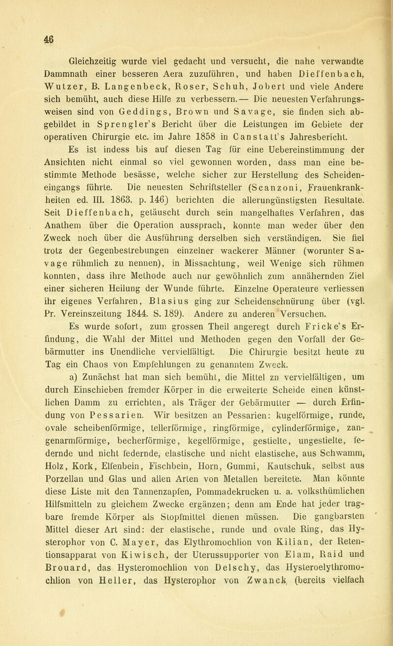 Gleichzeitig wurde viel gedacht und versucht, die nahe verwandte Dammnath einer besseren Aera zuzuführen, und haben Dieffenbach, Wutzer, B. Langenbeck, Roser, Schuh, Jobert und viele Andere sich bemüht, auch diese Hilfe zu verbessern.— Die neuesten Verfahrungs- weisen sind von Geddings, Brown und Sa vage, sie finden sich ab- gebildet in Sprengler's Bericht über die Leistungen im Gebiete der operativen Chirurgie etc. im Jahre 1858 in Canstatt's Jahresbericht. Es ist indess bis auf diesen Tag für eine Uebereinstimmung der Ansichten nicht einmal so viel gewonnen worden, dass man eine be- stimmte Methode besässe, welche sicher zur Herstellung des Scheiden- eingangs führte. Die neuesten Schriftsteller (Scanzoni, Frauenkrank- heiten ed. III. 1863. p. 146) berichten die allerungünstigsten Resultate. Seit Dieffenbach, getäuscht durch sein mangelhaftes Verfahren, das Anathem über die Operation aussprach, konnte man weder über den Zweck noch über die Ausführung derselben sich verständigen. Sie fiel trotz der Gegenbestrebungen einzelner wackerer Männer (worunter Sa- vage rühmlich zu nennen), in Missachtung, weil Wenige sich rühmen konnten, dass ihre Methode auch nur gewöhnlich zum annähernden Ziel einer sicheren Heilung der Wunde führte. Einzelne Operateure verliessen ihr eigenes Verfahren, Blasius ging zur Scheidenschnürung über (vgl. Pr. Vereinszeitung 1844. S. 189). Andere zu anderen Versuchen. Es wurde sofort, zum grossen Theil angeregt durch Fricke's Er- findung, die Wahl der Mittel und Methoden gegen den Vorfall der Ge- bärmutter ins Unendliche vervielfältigt. Die Chirurgie besitzt heute zu Tag ein Chaos von Empfehlungen zu genanntem Zweck. a) Zunächst hat man sich bemüht, die Mittel zn vervielfältigen, um durch Einschieben fremder Körper in die erweiterte Scheide einen künst- lichen Damm zu errichten, als Träger der Gebärmutter — durch Erfin- dung von Pessarien. Wir besitzen an Pessarien: kugelförmige, runde, ovale scheibenförmige, tellerförmige, ringförmige, cylinderförmige, zan- genarmförmige, becherförmige, kegelförmige, gestielte, ungeslielte, fe- dernde und nicht federnde, elastische und nicht elastische, aus Schwamm, Holz, Kork, Elfenbein, Fischbein, Hörn, Gummi, Kautschuk, selbst aus Porzellan und Glas und allen Arten von Metallen bereitete. Man könnte diese Liste mit den Tannenzapfen, Pommadekrucken u. a. volksthümlichen Hilfsmitteln zu gleichem Zwecke ergänzen; denn am Ende hat jeder trag- bare fremde Körper als Stopfmittel dienen müssen. Die gangbarsten Mittel dieser Art sind: der elastische, runde und ovale Ring, das Hy- sterophor von C. Mayer, das Elythromochlion von Kilian, der Reten- tionsapparat von Kiwi seh, der Uterussupporter von El am, Raid und Brouard, das Hysteromochlion von Delschy, das Hysteroelythromo- chlion von Heller, das Hysterophor von Zwanck (bereits vielfach