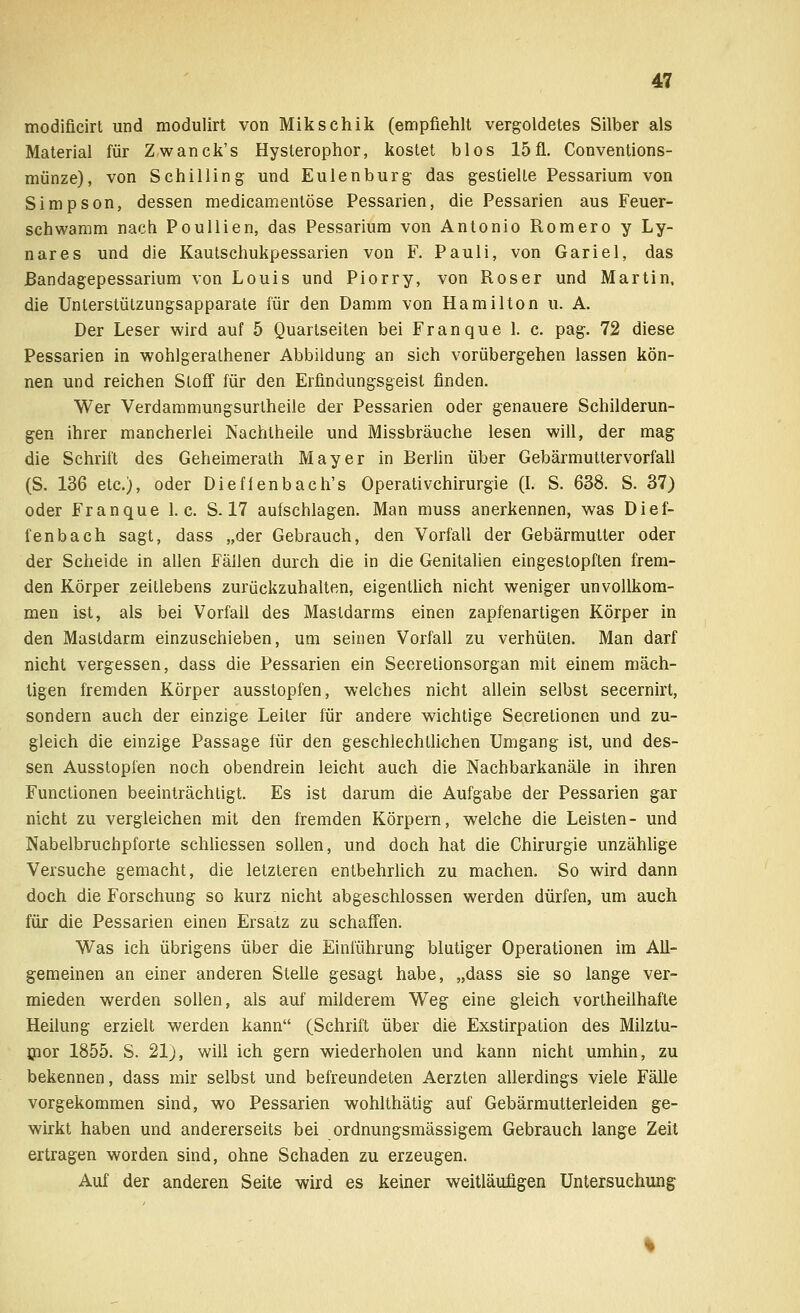 modifieirt und modulirt von Miksehik (empfiehlt vergoldetes Silber als Material für Zwanck's Hysterophor, kostet blos 15fl. Conventions- münze), von Schilling und Eulenburg das gestielte Pessarium von Simpson, dessen medicamentöse Pessarien, die Pessarien aus Feuer- schwamm nach Poullien, das Pessarium von Antonio Romero y Ly- nares und die Kautschukpessarien von F. Pauli, von Gariel, das ßandagepessarium von Louis und Piorry, von Roser und Martin, die Unterstützungsapparate für den Damm von Hamilton u. A. Der Leser wird auf 5 Quartseiten bei Franque 1. c. pag. 72 diese Pessarien in wohlgeralhener Abbildung an sich vorübergehen lassen kön- nen und reichen Stoff für den Erfindungsgeist finden. Wer Verdammungsurtheile der Pessarien oder genauere Schilderun- gen ihrer mancherlei Nachtheile und Missbräuche lesen will, der mag die Schrift des Geheimerath Mayer in Berlin über Gebärmuttervorfall (S. 136 etc.), oder Diefienbach's Operativchirurgie (I. S. 638. S. 37) oder Franque I.e. S. 17 aufschlagen. Man muss anerkennen, was Dief- fenbach sagt, dass „der Gebrauch, den Vorfall der Gebärmutter oder der Scheide in allen Fällen durch die in die Genitalien eingestopften frem- den Körper zeitlebens zurückzuhalten, eigentlich nicht weniger unvollkom- men ist, als bei Vorfall des Mastdarms einen zapfenartigen Körper in den Mastdarm einzuschieben, um seinen Vorfall zu verhüten. Man darf nicht vergessen, dass die Pessarien ein Seeretionsorgan mit einem mäch- tigen fremden Körper ausstopfen, welches nicht allein selbst secernirt, sondern auch der einzige Leiter für andere wichtige Secretionen und zu- gleich die einzige Passage für den geschlechtlichen Umgang ist, und des- sen Ausstopfen noch obendrein leicht auch die Nachbarkanäle in ihren Functionen beeinträchtigt. Es ist darum die Aufgabe der Pessarien gar nicht zu vergleichen mit den fremden Körpern, welche die Leisten- und Nabelbruchpforte schliessen sollen, und doch hat die Chirurgie unzählige Versuche gemacht, die letzteren entbehrlich zu machen. So wird dann doch die Forschung so kurz nicht abgeschlossen werden dürfen, um auch für die Pessarien einen Ersatz zu schaffen. Was ich übrigens über die Einführung blutiger Operationen im All- gemeinen an einer anderen Stelle gesagt habe, „dass sie so lange ver- mieden werden sollen, als auf milderem Weg eine gleich vortheilhafle Heilung erzielt werden kann (Schrift über die Exstirpation des Milztu- nior 1855. S. 21), will ich gern wiederholen und kann nicht umhin, zu bekennen, dass mir selbst und befreundeten Aerzten allerdings viele Fälle vorgekommen sind, wo Pessarien wohlthätig auf Gebärmutterleiden ge- wirkt haben und andererseits bei ordnungsmässigem Gebrauch lange Zeit ertragen worden sind, ohne Schaden zu erzeugen. Auf der anderen Seite wird es keiner weitläufigen Untersuchung