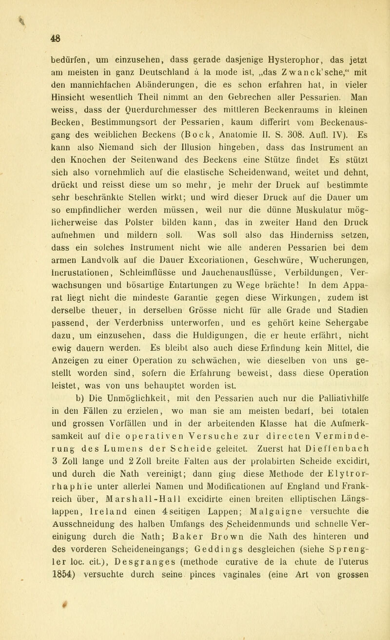 bedürfen, um einzusehen, dass gerade dasjenige Hysterophor, das jetzt am meisten in ganz Deutschland ä Ja mode ist, „das Z wanck'sche, mit den mannichfachen Abänderungen, die es schon erfahren hat, in vieler Hinsicht wesentlich Theil nimmt an den Gebrechen aller Pessarien. Man weiss, dass der Querdurchmesser des mittleren Beckenraums in kleinen Becken, Bestimmungsort der Pessarien, kaum differirt vom Beckenaus- gang des weiblichen Beckens (Bock, Anatomie II. S. 308. Aufl. IV). Es kann also Niemand sich der Illusion hingeben, dass das Instrument an den Knochen der Seitenwand des Beckens eine Stütze findet Es stützt sich also vornehmlich auf die elastische Scheidenwand, weitet und dehnt, drückt und reisst diese um so mehr, je mehr der Druck auf bestimmte sehr beschränkte Stellen wirkt; und wird dieser Druck auf die Dauer um so empfindlicher werden müssen, weil nur die dünne Muskulatur mög- licherweise das Polster bilden kann, das in zweiter Hand den Druck aufnehmen und mildern soll. Was soll also das Hinderniss setzen, dass ein solches Instrument nicht wie alle anderen Pessarien bei dem armen Landvolk auf die Dauer Excoriationen, Geschwüre, Wucherungen, Incrustationen, Schleimflüsse und Jauchenausflüsse, Verbildungen, Ver- wachsungen und bösartige Entartungen zu Wege brächte! In dem Appa- rat liegt nicht die mindeste Garantie gegen diese Wirkungen, zudem ist derselbe theuer, in derselben Grösse nicht für alle Grade und Stadien passend, der Verderbniss unterworfen, und es gehört keine Sehergabe dazu, um einzusehen, dass die Huldigungen, die er heute erfährt, nicht ewig dauern werden. Es bleibt also auch diese Erfindung kein Mittel, die Anzeigen zu einer Operation zu schwächen, wie dieselben von uns ge- stellt worden sind, sofern die Erfahrung beweist, dass diese Operation leistet, was von uns behauptet worden ist. b) Die Unmöglichkeit, mit den Pessarien auch nur die Palliativhilfe in den Fällen zu erzielen, wo man sie am meisten bedarf, bei totalen und grossen Vorfällen und in der arbeitenden Klasse hat die Aufmerk- samkeit auf die operativen Versuche zur directen Verminde- rung des Lumens der Scheide geleitet. Zuerst hat Dieffenbach 3 Zoll lange und 2 Zoll breite Falten aus der prolabirten Scheide excidirl, und durch die Nath vereinigt; dann ging diese Methode der Elytror- rhaphie unter allerlei Namen und Modificationen auf England und Frank- reich über, Marshall-Hall excidirte einen breiten elliptischen Längs- lappen, Ireland einen 4seitigen Lappen; Malgaigne versuchte die Ausschneidung des halben Umfangs des Scheidenmunds und schnelle Ver- einigung durch die Nath; Baker Brown die Nath des hinteren und des vorderen Scheideneingangs; Geddings desgleichen (siehe Spreng« ler loc. cit.), Desgranges (methode curative de la chute de l'uterus 1854) versuchte durch seine pinces vaginales (eine Art von grossen