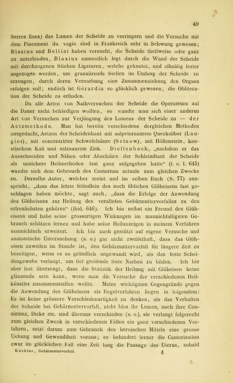 Serres fines) das Lumen der Scheide zu verringern und die Versuche mit dem Pincemenl du vagin sind in Frankreich sehr in Schwung gewesen; Blasius und Bellini haben versucht, die Scheide theilweise oder ganz zu unterbinden, B1 a s i u s namentlich legt durch die Wand der Scheide mit durchzogenen Stichen Ligaturen, welche geknotet, und allmälig fester angezogen werden, um granulirende Stellen im Umfang der Scheide zu erzeugen, durch deren Vernarbung eine Zusammenziehung des Organs erfolgen soll; endlich ist Gerardin so glücklich gewesen, die Oblitera- tion der Scheide zu erfinden. Da alle Arten von Nathversuchen der Scheide die Operateure auf die Dauer nicht befriedigen wollten, so wandte man sich einer anderen Art von Versuchen zur Verjüngung des Lumens der Scheide zu — der Aetzmethode. Man hat bereits verschiedene dergleichen Methoden ausgedacht, Aetzen der Scheidenhaut mit salpetersaurem Quecksilber (Lau- gier), mit concentrirter Schwefelsäure (Selnow), mit Höllenstein, kau- stischem Kali und salzsaurem Zink. Dieffenbach, „nachdem er das Ausschneiden und Nähen oder Abschälen der Schleimhaut der Scheide als unsichere Heilmethoden fast ganz aufgegeben hatte (1. c. I. 645) wandte sich dem Gebrauch des Cauterium actuale zum gleichen Zwecke zu. Derselbe Autor, welcher meint und im selben Buch (S. 77) aus- spricht, „dass das letzte Stündlein des noch üblichen Glüheisens fast ge- schlagen haben möchte, sagt auch, „dass die Erfolge der Anwendung des Glüheisens zur Heilung des veralteten Gebärmuttervorfalles zu den erfreulichsten gehören (ibid. 646). Ich bin selbst ein Freund des Glüh- eisens und habe seine grossartigen Wirkungen im mannichfaltigslen Ge- brauch schätzen lernen und habe seine Heilanzeigen in meinem Verfahren mannichfach erweitert. Ich bin auch gestützt auf eigene Versuche und anatomische Untersuchung (s. o.) gar nicht zweifelhaft, dass das Glüh- eisen zuweilen im Stande ist, den Gehärmuttervorfall für längere Zeit zu beseitigen, wenn es so gründlich angewandt wird, als das feste Schei- dengewebe verlangt, um tief greifende feste Narben zu bilden. Ich bin aber fest überzeugt, dass die Statistik der Heilung mit Glüheisen keine glänzende sein kann, wenn man die Versuche der verschiedenen Heil- künstler zusammenstellen wollte. Meine wichtigsten Gegengründe gegen die Anwendung des Giüheisens als Regelverlähren liegen in folgendem: Es ist keine grössere Verschiedenartigkeit zu denken, als das Verhalten der Scheide bei Gebärmuttervorfall, nicht blos ihr Lumen, auch ihre Con- sistenz, Dicke etc. sind überaus verschieden (s. o.), sie verlangt folgerecht zum gleichen Zweck in verschiedenen Fällen ein ganz verschiedenes Ver- fahren, setzt darum zum Gebrauch des heroischen Mittels eine grosse Uebung und Gewandtheit voraus; es behindert ferner die Cauterisation zwar im glücklichen Fall eine Zeit lang die Passage des Uterus, sobald Küchler, Gebärmuttervorfall. A